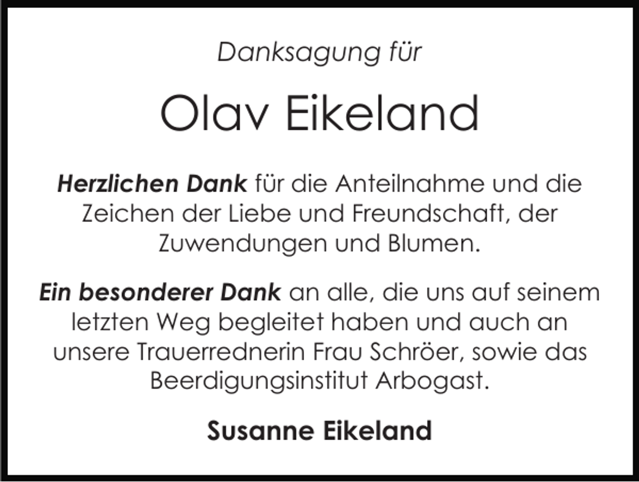 <p>Danksagung für</p><p>Olav Eikeland<br />Herzlichen Dank für die Anteilnahme und die<br />Zeichen der Liebe und Freundschaft, der<br />Zuwendungen und Blumen.<br />Ein besonderer Dank an alle, die uns auf seinem<br />letzten Weg begleitet haben und auch an<br />unsere Trauerrednerin Frau Schröer, sowie das<br />Beerdigungsinstitut Arbogast.</p><p>Susanne Eikeland</p>