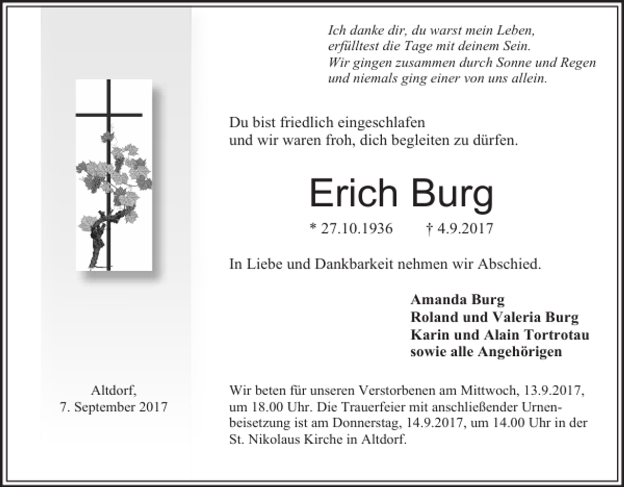 <p>Ich danke dir, du warst mein Leben,<br />erfülltest die Tage mit deinem Sein.<br />Wir gingen zusammen durch Sonne und Regen<br />und niemals ging einer von uns allein.</p><p>Du bist friedlich eingeschlafen<br />und wir waren froh, dich begleiten zu dürfen.</p><p>Erich Burg<br />* 27.10.1936</p><p>† 4.9.2017</p><p>In Liebe und Dankbarkeit nehmen wir Abschied.<br />Amanda Burg<br />Roland und Valeria Burg<br />Karin und Alain Tortrotau<br />sowie alle Angehörigen<br />Altdorf,<br />7. September 2017</p><p>Wir beten für unseren Verstorbenen am Mittwoch, 13.9.2017,<br />um 18.00 Uhr. Die Trauerfeier mit anschließender Urnenbeisetzung ist am Donnerstag, 14.9.2017, um 14.00 Uhr in der<br />St. Nikolaus Kirche in Altdorf.</p>