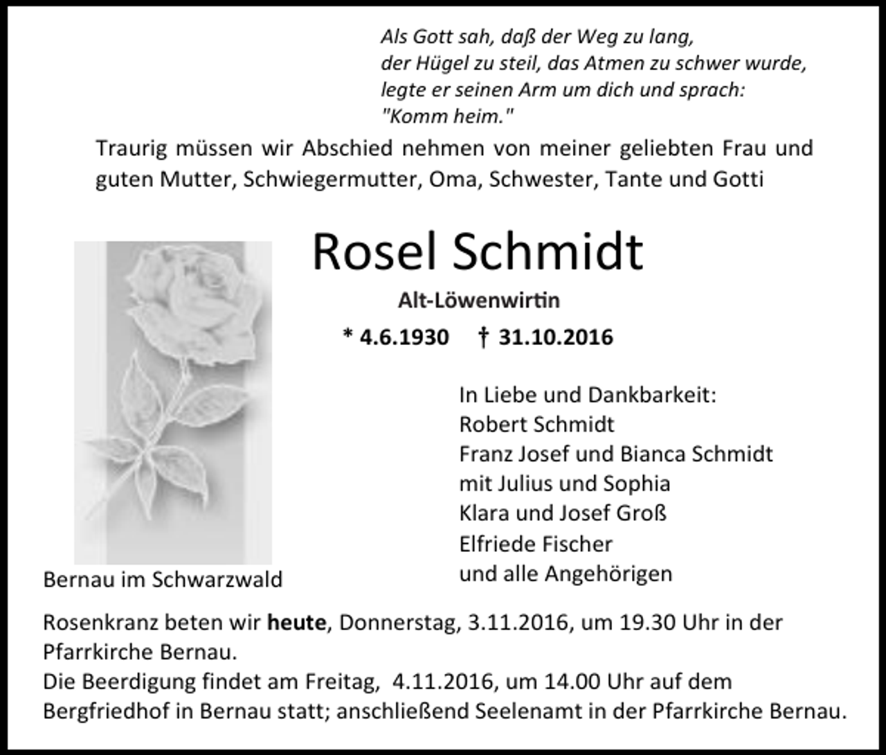 <p>Als Gott sah, daß der Weg zu lang,<br />der Hügel zu steil, das Atmen zu schwer wurde,<br />legte er seinen Arm um dich und sprach:<br />"Komm heim."</p><p>Traurig müssen wir Abschied nehmen von meiner geliebten Frau und<br />guten Mutter, Schwiegermutter, Oma, Schwester, Tante und Gotti</p><p>Rosel Schmidt<br />Alt-Löwen<br />Wirtin<br />Alt-Löwenwirtin<br />* 4.6.1930</p><p>Bernau im Schwarzwald</p><p>† 31.10.2016<br />In Liebe und Dankbarkeit:<br />Robert Schmidt<br />Franz Josef und Bianca Schmidt<br />mit Julius und Sophia<br />Klara und Josef Groß<br />Elfriede Fischer<br />und alle Angehörigen</p><p>Rosenkranz beten wir heute, Donnerstag, 3.11.2016, um 19.30 Uhr in der<br />Pfarrkirche Bernau.<br />Die Beerdigung findet am Freitag, 4.11.2016, um 14.00 Uhr auf dem<br />Bergfriedhof in Bernau statt; anschließend Seelenamt in der Pfarrkirche Bernau.</p>