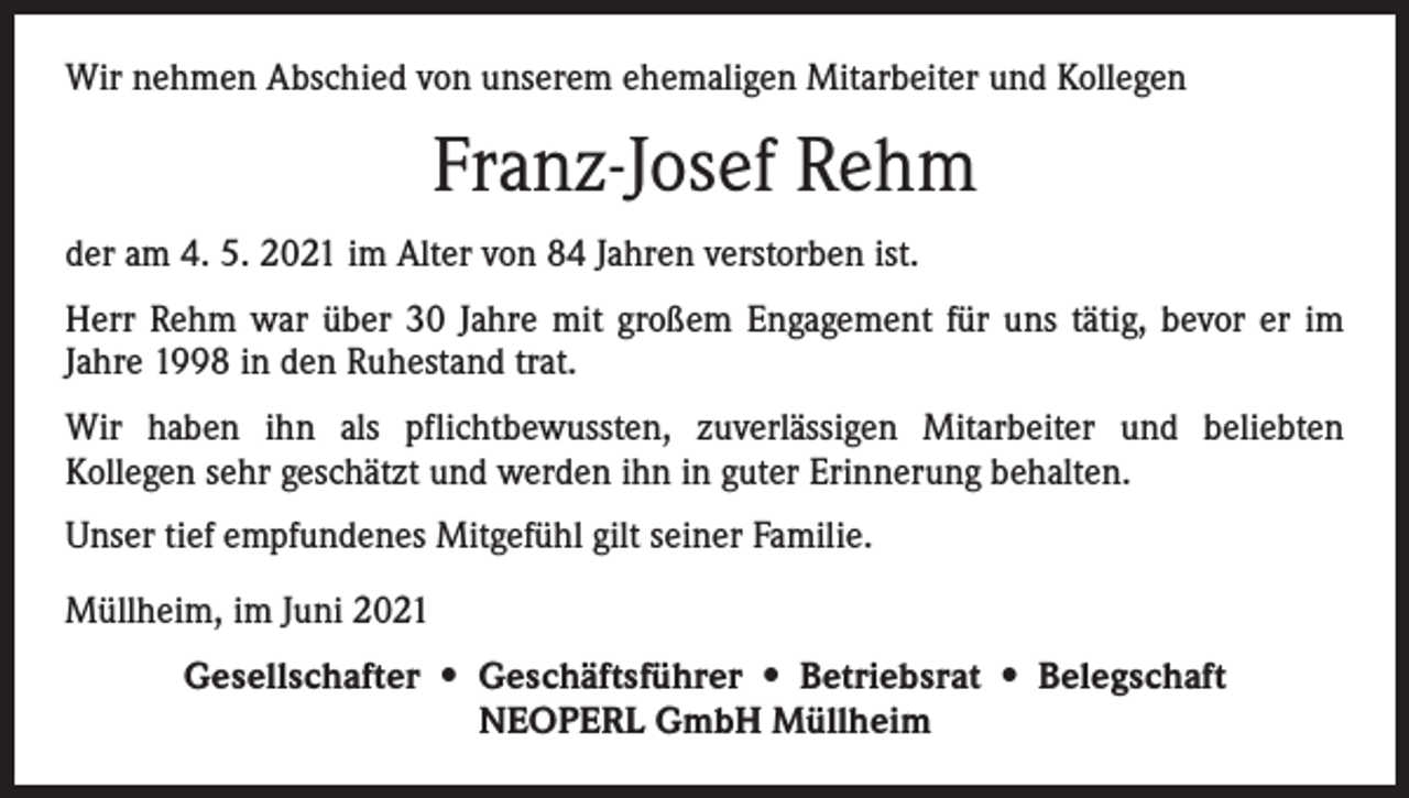 <p>Wir nehmen Abschied von unserem ehemaligen Mitarbeiter und Kollegen</p><p>Franz-Josef Rehm<br />der am 4. 5. 2021 im Alter von 84 Jahren verstorben ist.<br />Herr Rehm war über 30 Jahre mit großem Engagement für uns tätig, bevor er im<br />Jahre 1998 in den Ruhestand trat.<br />Wir haben ihn als pflichtbewussten, zuverlässigen Mitarbeiter und beliebten<br />Kollegen sehr geschätzt und werden ihn in guter Erinnerung behalten.<br />Unser tief empfundenes Mitgefühl gilt seiner Familie.<br />Müllheim, im Juni 2021<br />Gesellschafter • Geschäftsführer • Betriebsrat • Belegschaft<br />NEOPERL GmbH Müllheim</p>