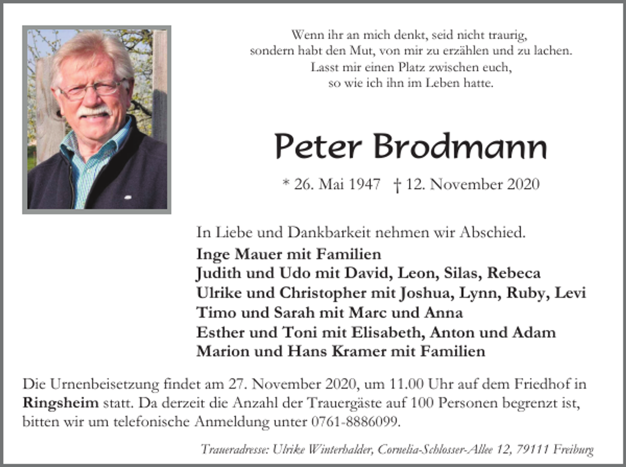 <p>Wenn ihr an mich denkt, seid nicht traurig,<br />sondern habt den Mut, von mir zu erzählen und zu lachen.<br />Lasst mir einen Platz zwischen euch,<br />so wie ich ihn im Leben hatte.</p><p>Peter Brodmann<br />* 26. Mai 1947 † 12. November 2020<br />In Liebe und Dankbarkeit nehmen wir Abschied.<br />Inge Mauer mit Familien<br />Judith und Udo mit David, Leon, Silas, Rebeca<br />Ulrike und Christopher mit Joshua, Lynn, Ruby, Levi<br />Timo und Sarah mit Marc und Anna<br />Esther und Toni mit Elisabeth, Anton und Adam<br />Marion und Hans Kramer mit Familien<br />Die Urnenbeisetzung findet am 27. November 2020, um 11.00 Uhr auf dem Friedhof in<br />Ringsheim statt. Da derzeit die Anzahl der Trauergäste auf 100 Personen begrenzt ist,<br />bitten wir um telefonische Anmeldung unter 0761-8886099.<br />Traueradresse: Ulrike Winterhalder, Cornelia-Schlosser-Allee 12, 79111 Freiburg</p>