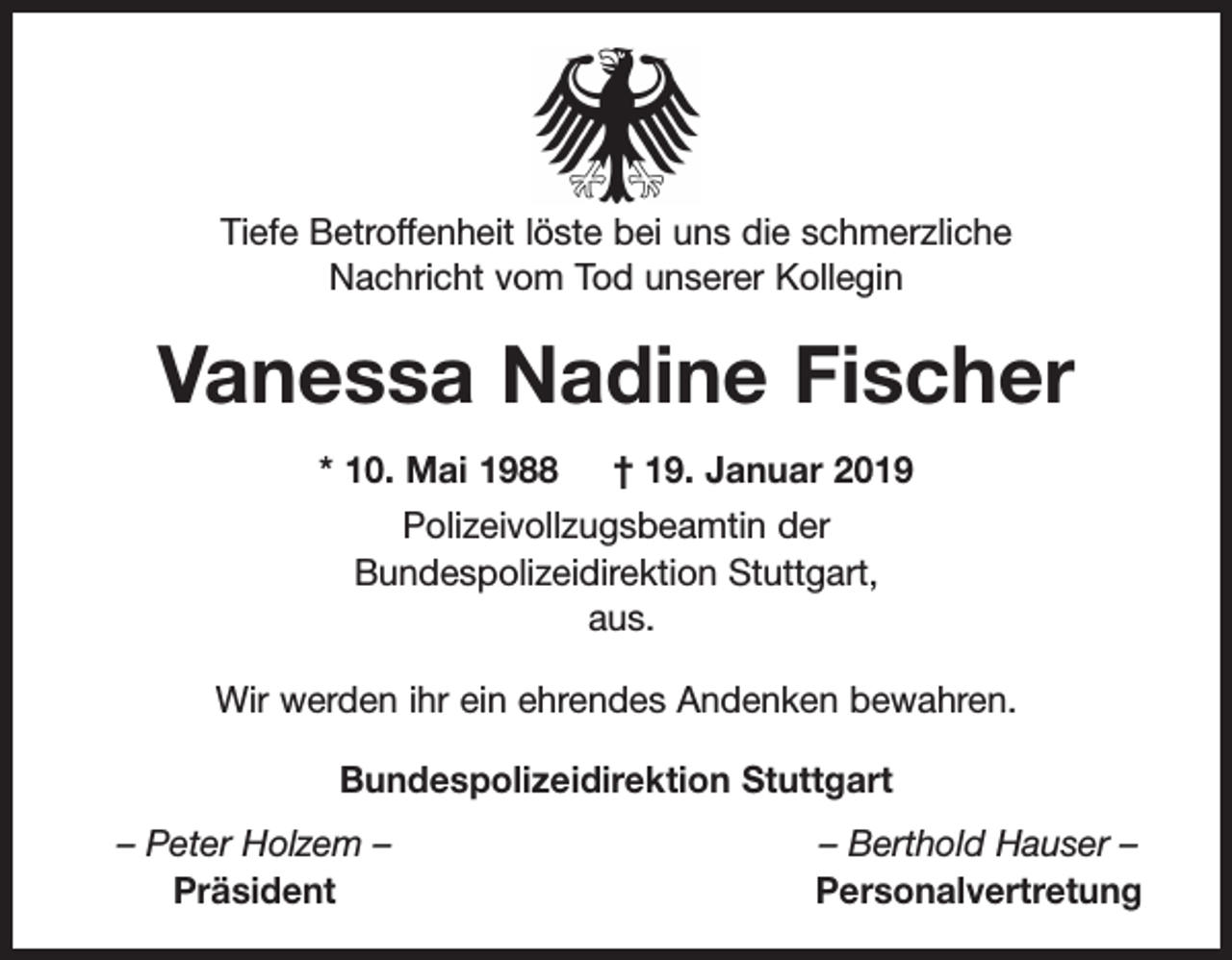 <p>Tiefe Betroffenheit löste bei uns die schmerzliche<br />Nachricht vom Tod unserer Kollegin</p><p>Vanessa Nadine Fischer<br />* 10. Mai 1988 † 19. Januar 2019<br />Polizeivollzugsbeamtin der<br />Bundespolizeidirektion Stuttgart,<br />aus.<br />Wir werden ihr ein ehrendes Andenken bewahren.<br />Bundespolizeidirektion Stuttgart<br />– Peter Holzem –<br />Präsident</p><p>– Berthold Hauser –<br />Personalvertretung</p>