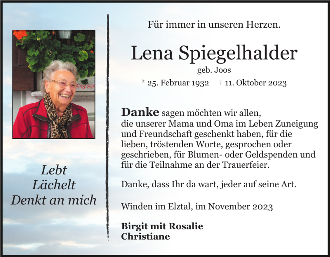 <p>Für immer in unseren Herzen.</p><p>Lena Spiegelhalder<br />geb. Joos<br />* 25. Februar 1932</p><p>† 11. Oktober 2023</p><p>Danke sagen möchten wir allen,</p><p>Lebt<br />Lächelt<br />Denkt an mich</p><p>die unserer Mama und Oma im Leben Zuneigung<br />und Freundschaft geschenkt haben, für die<br />lieben, tröstenden Worte, gesprochen oder<br />geschrieben, für Blumen- oder Geldspenden und<br />für die Teilnahme an der Trauerfeier.<br />Danke, dass Ihr da wart, jeder auf seine Art.<br />Winden im Elztal, im November 2023<br />Birgit mit Rosalie<br />Christiane</p>