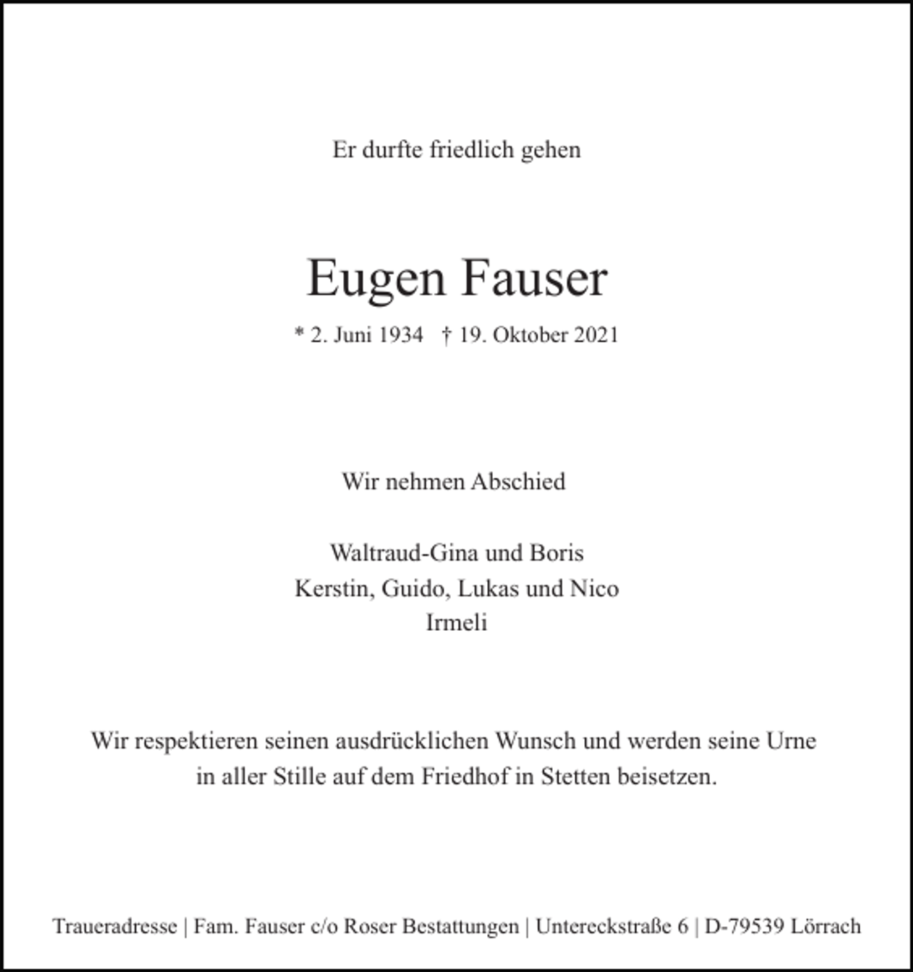 <p>Er durfte friedlich gehen</p><p>Eugen Fauser<br />* 2. Juni 1934 † 19. Oktober 2021</p><p>Wir nehmen Abschied<br />Waltraud-Gina und Boris<br />Kerstin, Guido, Lukas und Nico<br />Irmeli</p><p>Wir respektieren seinen ausdrücklichen Wunsch und werden seine Urne<br />in aller Stille auf dem Friedhof in Stetten beisetzen.</p><p>Traueradresse | Fam. Fauser c/o Roser Bestattungen | Untereckstraße 6 | D-79539 Lörrach</p>