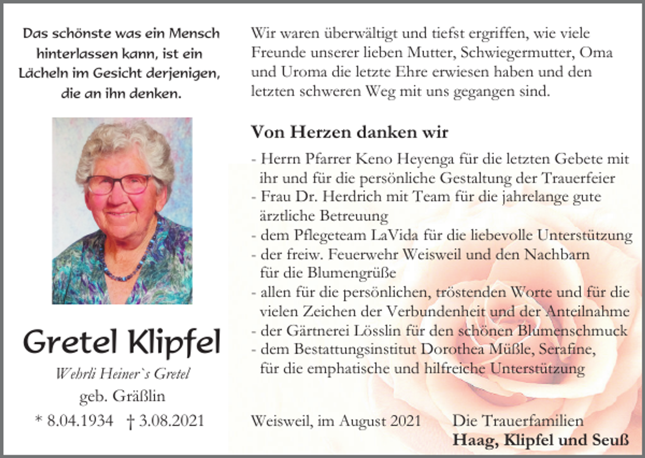 <p>Das schönste was ein Mensch<br />hinterlassen kann, ist ein<br />Lächeln im Gesicht derjenigen,<br />die an ihn denken.</p><p>Wir waren überwältigt und tiefst ergriffen, wie viele<br />Freunde unserer lieben Mutter, Schwiegermutter, Oma<br />und Uroma die letzte Ehre erwiesen haben und den<br />letzten schweren Weg mit uns gegangen sind.</p><p>Von Herzen danken wir</p><p>Gretel Klipfel<br />Wehrli Heiner`s Gretel<br />geb. Gräßlin<br />* 8.04.1934 † 3.08.2021</p><p>- Herrn Pfarrer Keno Heyenga für die letzten Gebete mit<br />ihr und für die persönliche Gestaltung der Trauerfeier<br />- Frau Dr. Herdrich mit Team für die jahrelange gute<br />ärztliche Betreuung<br />- dem Pflegeteam LaVida für die liebevolle Unterstützung<br />- der freiw. Feuerwehr Weisweil und den Nachbarn<br />für die Blumengrüße<br />- allen für die persönlichen, tröstenden Worte und für die<br />vielen Zeichen der Verbundenheit und der Anteilnahme<br />- der Gärtnerei Lösslin für den schönen Blumenschmuck<br />- dem Bestattungsinstitut Dorothea Müßle, Serafine,<br />für die emphatische und hilfreiche Unterstützung<br />Weisweil, im August 2021</p><p>Die Trauerfamilien<br />Haag, Klipfel und Seuß</p>