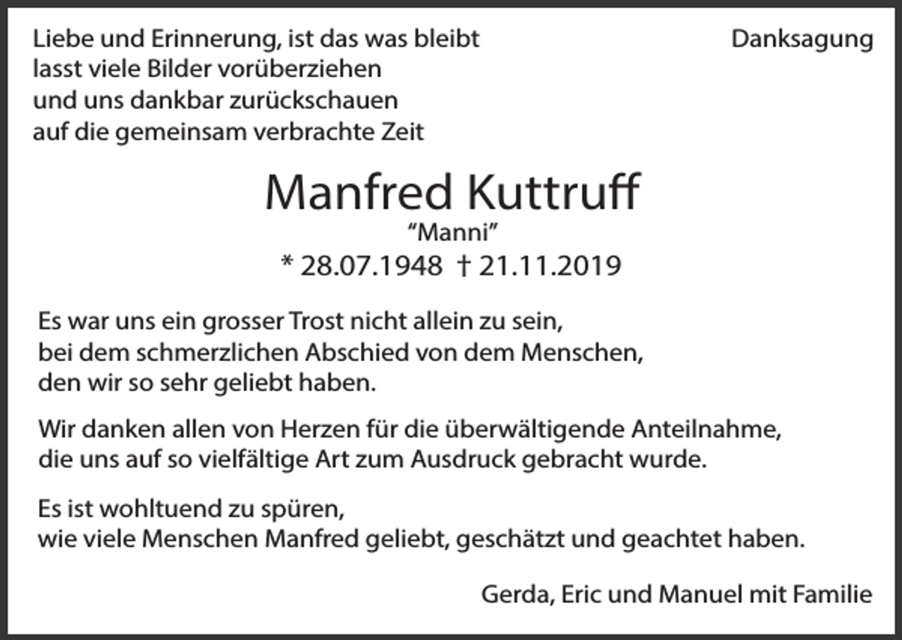 <p>Danksagung</p><p>Liebe und Erinnerung, ist das was bleibt<br />lasst viele Bilder vorüberziehen<br />und uns dankbar zurückschauen<br />auf die gemeinsam verbrachte Zeit</p><p>Manfred Kuttruff<br />“Manni”</p><p>* 28.07.1948 † 21.11.2019<br />Es war uns ein grosser Trost nicht allein zu sein,<br />bei dem schmerzlichen Abschied von dem Menschen,<br />den wir so sehr geliebt haben.<br />Wir danken allen von Herzen für die überwältigende Anteilnahme,<br />die uns auf so vielfältige Art zum Ausdruck gebracht wurde.<br />Es ist wohltuend zu spüren,<br />wie viele Menschen Manfred geliebt, geschätzt und geachtet haben.<br />Gerda, Eric und Manuel mit Familie</p>