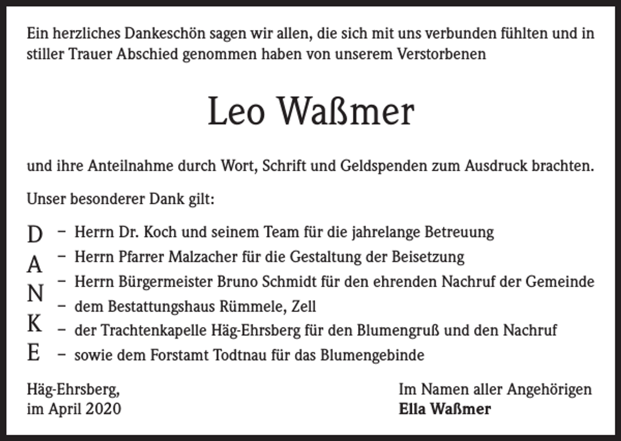 <p>Ein herzliches Dankeschön sagen wir allen, die sich mit uns verbunden fühlten und in<br />stiller Trauer Abschied genommen haben von unserem Verstorbenen</p><p>Leo Waßmer<br />und ihre Anteilnahme durch Wort, Schrift und Geldspenden zum Ausdruck brachten.<br />Unser besonderer Dank gilt:</p><p>D<br />A<br />N<br />K<br />E</p><p>– Herrn Dr. Koch und seinem Team für die jahrelange Betreuung<br />– Herrn Pfarrer Malzacher für die Gestaltung der Beisetzung<br />– Herrn Bürgermeister Bruno Schmidt für den ehrenden Nachruf der Gemeinde<br />– dem Bestattungshaus Rümmele, Zell<br />– der Trachtenkapelle Häg-Ehrsberg für den Blumengruß und den Nachruf<br />– sowie dem Forstamt Todtnau für das Blumengebinde</p><p>Häg-Ehrsberg,<br />im April 2020</p><p>Im Namen aller Angehörigen<br />Ella Waßmer</p>