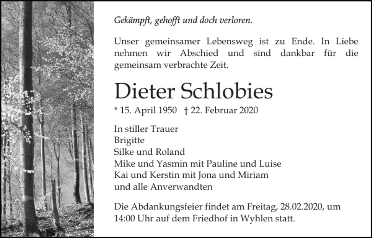 <p>Gekämpft, gehofft und doch verloren.<br />Unser gemeinsamer Lebensweg ist zu Ende. In Liebe<br />nehmen wir Abschied und sind dankbar für die<br />gemeinsam verbrachte Zeit.</p><p>Dieter Schlobies<br />* 15. April 1950 † 22. Februar 2020<br />In stiller Trauer<br />Brigitte<br />Silke und Roland<br />Mike und Yasmin mit Pauline und Luise<br />Kai und Kerstin mit Jona und Miriam<br />und alle Anverwandten<br />Die Abdankungsfeier findet am Freitag, 28.02.2020, um<br />14:00 Uhr auf dem Friedhof in Wyhlen statt.</p>