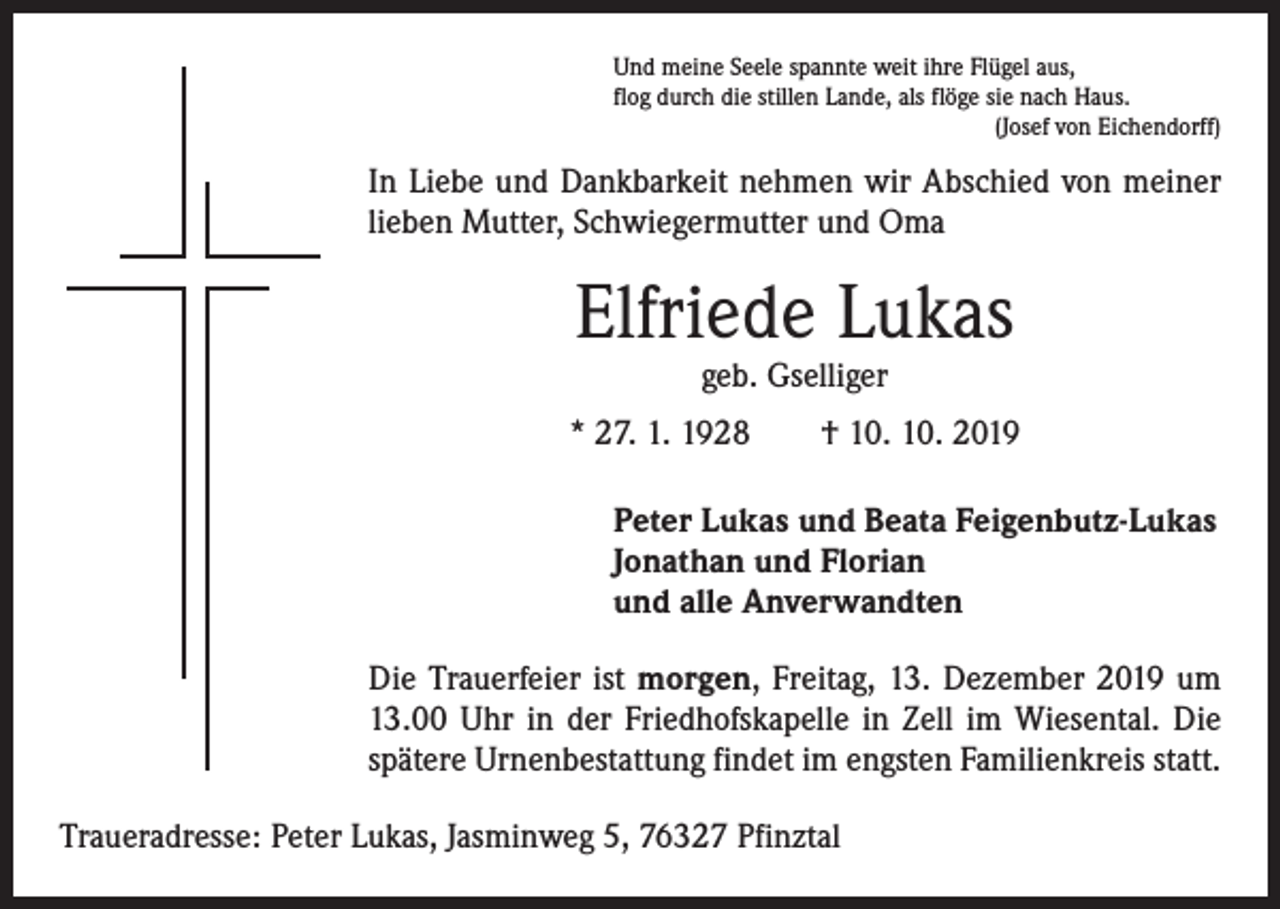 <p>Und meine Seele spannte weit ihre Flügel aus,<br />flog durch die stillen Lande, als flöge sie nach Haus.<br />(Josef von Eichendorff)</p><p>In Liebe und Dankbarkeit nehmen wir Abschied von meiner<br />lieben Mutter, Schwiegermutter und Oma</p><p>Elfriede Lukas<br />geb. Gselliger</p><p>* 27. 1. 1928 † 10. 10. 2019<br />Peter Lukas und Beata Feigenbutz-Lukas<br />Jonathan und Florian<br />und alle Anverwandten<br />Die Trauerfeier ist morgen, Freitag, 13. Dezember 2019 um<br />13.00 Uhr in der Friedhofskapelle in Zell im Wiesental. Die<br />spätere Urnenbestattung findet im engsten Familienkreis statt.<br />Traueradresse: Peter Lukas, Jasminweg 5, 76327 Pfinztal</p>