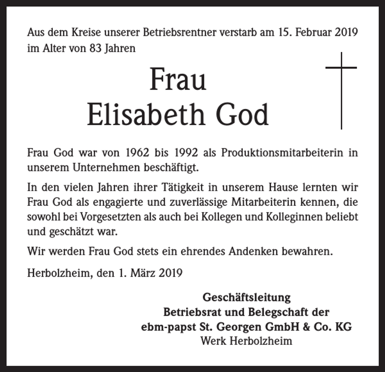 <p>Aus dem Kreise unserer Betriebsrentner verstarb am 15. Februar 2019<br />im Alter von 83 Jahren</p><p>Frau<br />Elisabeth God<br />Frau God war von 1962 bis 1992 als Produktionsmitarbeiterin in<br />­unserem Unternehmen beschäftigt.<br />In den vielen Jahren ihrer Tätigkeit in unserem Hause lernten wir<br />Frau God als engagierte und zuverlässige Mitarbeiterin kennen, die<br />sowohl bei Vorgesetzten als auch bei Kollegen und Kolleginnen beliebt<br />und geschätzt war.<br />Wir werden Frau God stets ein ehrendes Andenken bewahren.<br />Herbolzheim, den 1. März 2019<br />Geschäftsleitung<br />Betriebsrat und Belegschaft der<br />ebm-papst St. Georgen GmbH &amp; Co. KG<br />Werk Herbolzheim</p>