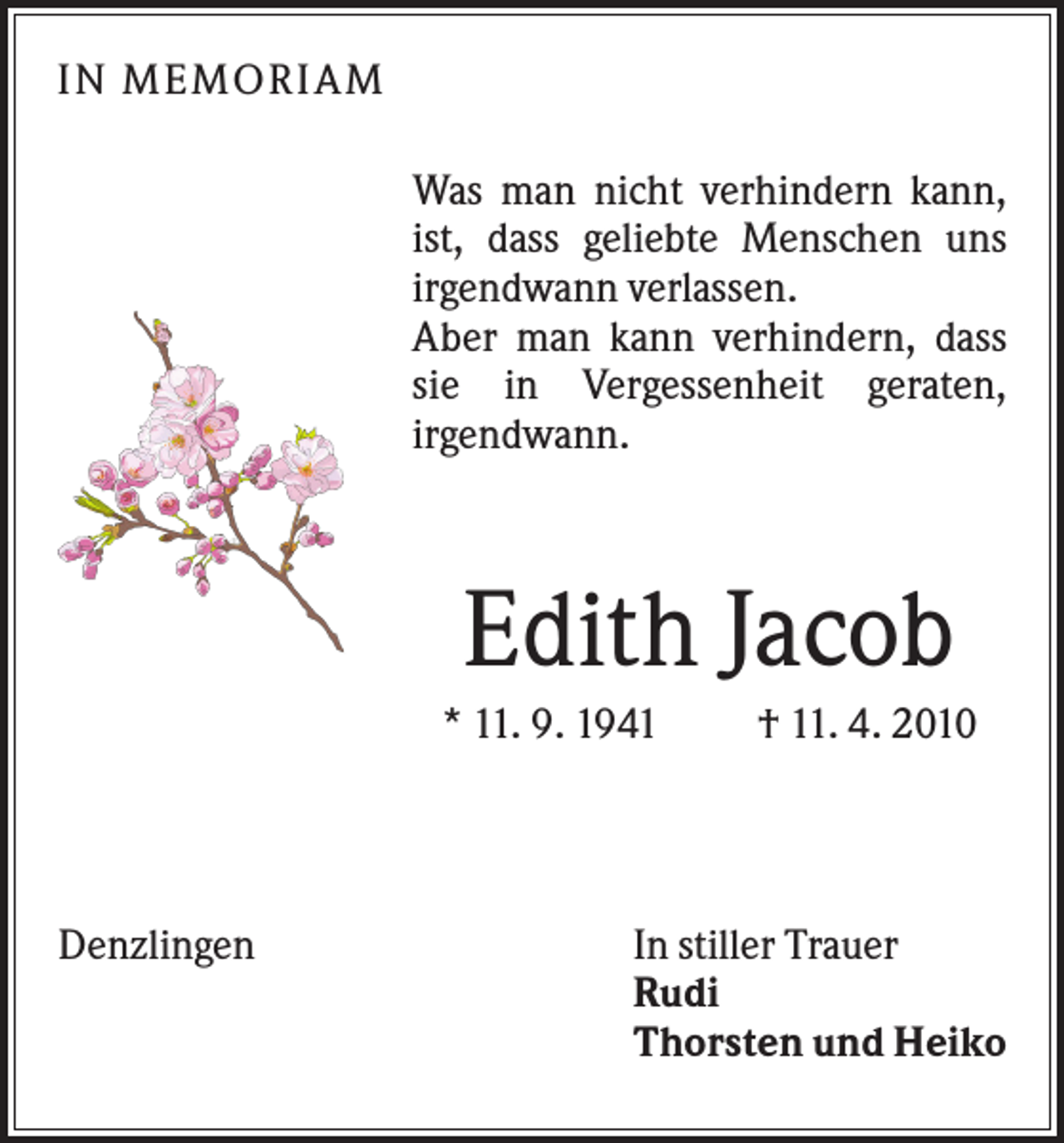 <p>I N M EM O RI AM<br />Was man nicht verhindern kann,<br />ist, dass geliebte Menschen uns<br />irgendwann verlassen.<br />Aber man kann verhindern, dass<br />sie in Vergessenheit geraten,<br />irgendwann.</p><p>Edith Jacob<br />* 11. 9. 1941</p><p>Denzlingen</p><p>† 11. 4. 2010</p><p>In stiller Trauer<br />Rudi<br />Thorsten und Heiko</p>