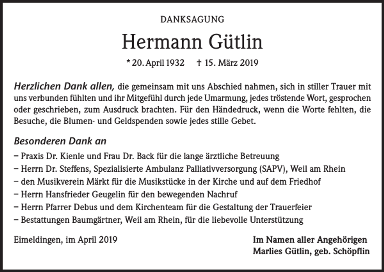 <p>DANKSAGUNG</p><p>Hermann Gütlin<br />* 20. April 1932</p><p>† 15. März 2019</p><p>Herzlichen Dank allen, die gemeinsam mit uns Abschied nahmen, sich in stiller Trauer mit<br />uns verbunden fühlten und ihr Mitgefühl durch jede Umarmung, jedes tröstende Wort, gesprochen<br />oder geschrieben, zum Ausdruck brachten. Für den Händedruck, wenn die Worte fehlten, die<br />Besuche, die Blumen- und Geldspenden sowie jedes stille Gebet.</p><p>Besonderen Dank an<br />– Praxis Dr. Kienle und Frau Dr. Back für die lange ärztliche Betreuung<br />– Herrn Dr. Steffens, Spezialisierte Ambulanz Palliativversorgung (SAPV), Weil am Rhein<br />– den Musikverein Märkt für die Musikstücke in der Kirche und auf dem Friedhof<br />– Herrn Hansfrieder Geugelin für den bewegenden Nachruf<br />– Herrn Pfarrer Debus und dem Kirchenteam für die Gestaltung der Trauerfeier<br />– Bestattungen Baumgärtner, Weil am Rhein, für die liebevolle Unterstützung<br />Eimeldingen, im April 2019</p><p>Im Namen aller Angehörigen<br />Marlies Gütlin, geb. Schöpflin</p>