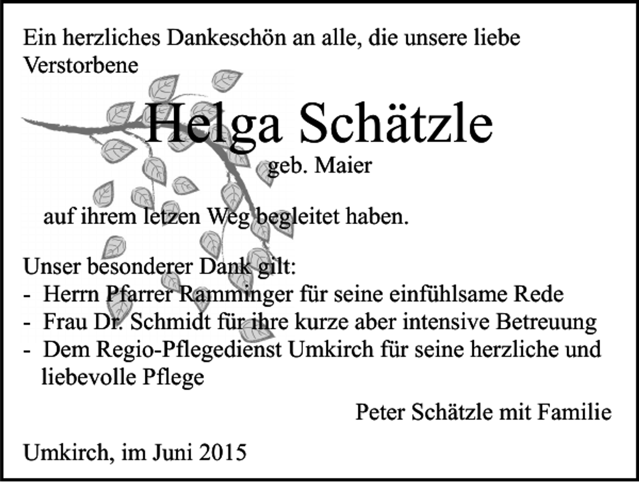 <p>Ein herzliches Dankeschön an alle, die unsere liebe<br />Verstorbene</p><p>Helga Schätzle<br />geb. Maier</p><p>auf ihrem letzen Weg begleitet haben.<br />Unser besonderer Dank gilt:<br />- Herrn Pfarrer Ramminger für seine einfühlsame Rede<br />- Frau Dr. Schmidt für ihre kurze aber intensive Betreuung<br />- Dem Regio-Pflegedienst Umkirch für seine herzliche und<br />liebevolle Pflege<br />Peter Schätzle mit Familie<br />Umkirch, im Juni 2015</p>