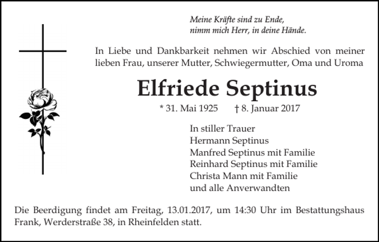 <p>Meine Kräfte sind zu Ende,<br />nimm mich Herr, in deine Hände.</p><p>In Liebe und Dankbarkeit nehmen wir Abschied von meiner<br />lieben Frau, unserer Mutter, Schwiegermutter, Oma und Uroma</p><p>Elfriede Septinus<br />* 31. Mai 1925</p><p>† 8. Januar 2017</p><p>In stiller Trauer<br />Hermann Septinus<br />Manfred Septinus mit Familie<br />Reinhard Septinus mit Familie<br />Christa Mann mit Familie<br />und alle Anverwandten<br />Die Beerdigung findet am Freitag, 13.01.2017, um 14:30 Uhr im Bestattungshaus<br />Frank, Werderstraße 38, in Rheinfelden statt.</p>