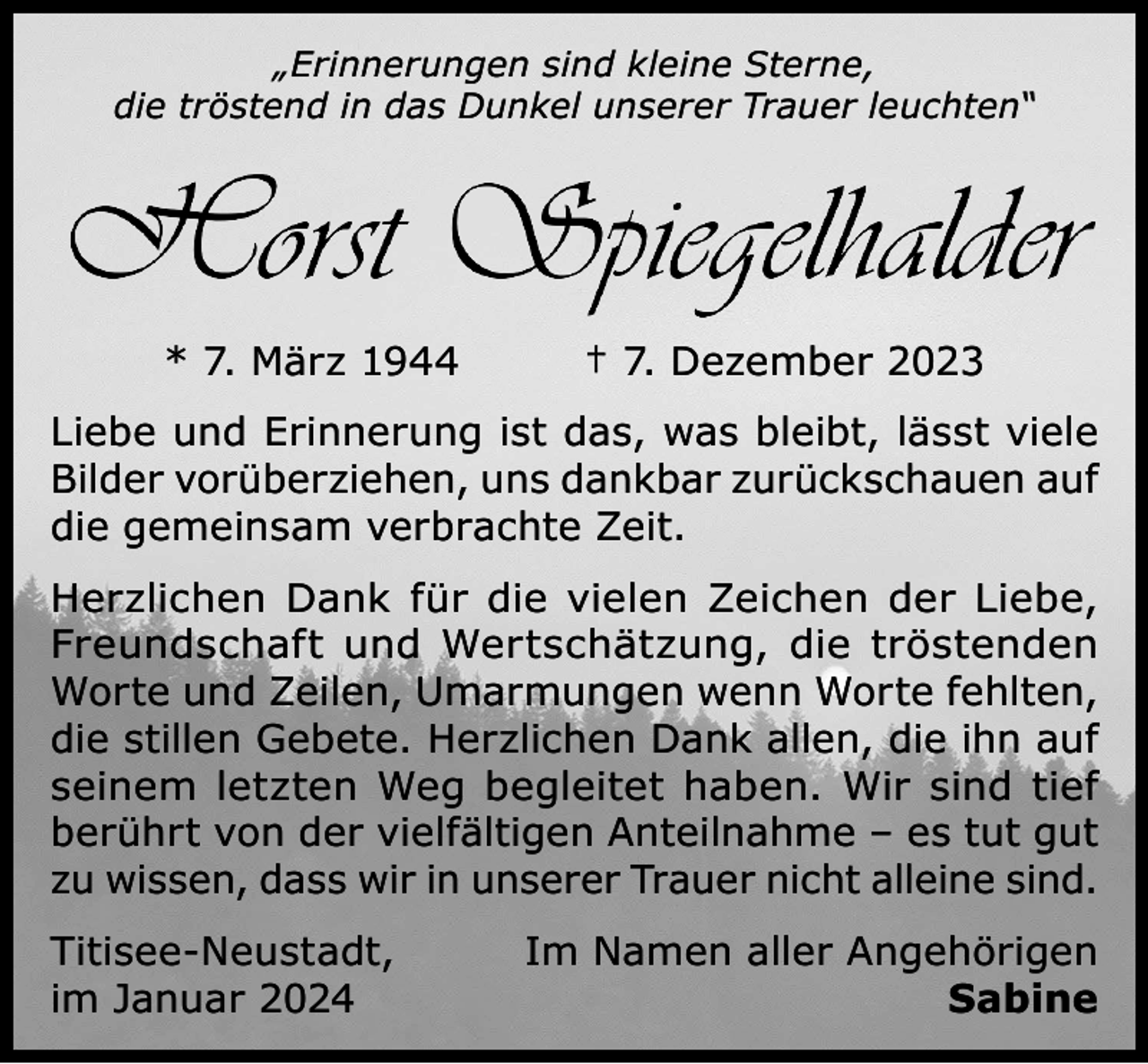 <p>„Erinnerungen sind kleine Sterne,<br />die tröstend in das Dunkel unserer Trauer leuchten“</p><p>* 7. März 1944</p><p>† 7. Dezember 2023</p><p>Liebe und Erinnerung ist das, was bleibt, lässt viele<br />Bilder vorüberziehen, uns dankbar zurückschauen auf<br />die gemeinsam verbrachte Zeit.<br />Herzlichen Dank für die vielen Zeichen der Liebe,<br />Freundschaft und Wertschätzung, die tröstenden<br />Worte und Zeilen, Umarmungen wenn Worte fehlten,<br />die stillen Gebete. Herzlichen Dank allen, die ihn auf<br />seinem letzten Weg begleitet haben. Wir sind tief<br />berührt von der vielfältigen Anteilnahme – es tut gut<br />zu wissen, dass wir in unserer Trauer nicht alleine sind.<br />Titisee-Neustadt,<br />im Januar 2024</p><p>Im Namen aller Angehörigen<br />Sabine</p>