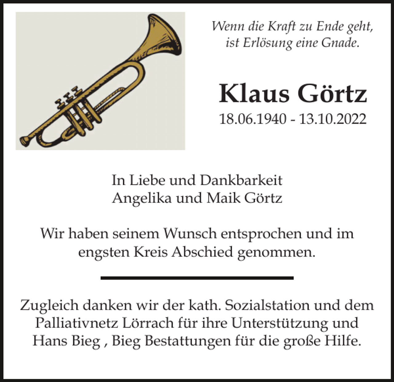<p>Wenn die Kraft zu Ende geht,<br />ist Erlösung eine Gnade.</p><p>Klaus Görtz<br />18.06.1940 - 13.10.2022</p><p>In Liebe und Dankbarkeit<br />Angelika und Maik Görtz<br />Wir haben seinem Wunsch entsprochen und im<br />engsten Kreis Abschied genommen.</p><p>Zugleich danken wir der kath. Sozialstation und dem<br />Palliativnetz Lörrach für ihre Unterstützung und<br />Hans Bieg , Bieg Bestattungen für die große Hilfe.</p>