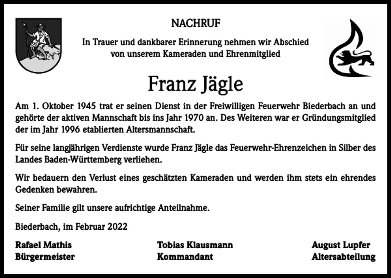 <p>NACHRUF<br />In Trauer und dankbarer Erinnerung nehmen wir Abschied<br />von unserem Kameraden und Ehrenmitglied</p><p>Franz Jägle<br />Am 1. Oktober 1945 trat er seinen Dienst in der Freiwilligen Feuerwehr Biederbach an und<br />gehörte der aktiven Mannschaft bis ins Jahr 1970 an. Des Weiteren war er Gründungsmitglied<br />der im Jahr 1996 etablierten Altersmannschaft.<br />Für seine langjährigen Verdienste wurde Franz Jägle das Feuerwehr-Ehrenzeichen in Silber des<br />Landes Baden-Württemberg verliehen.<br />Wir bedauern den Verlust eines geschätzten Kameraden und werden ihm stets ein ehrendes<br />Gedenken bewahren.<br />Seiner Familie gilt unsere aufrichtige Anteilnahme.<br />Biederbach, im Februar 2022<br />Rafael Mathis<br />Bürgermeister</p><p>Tobias Klausmann<br />Kommandant</p><p>August Lupfer<br />Altersabteilung</p>