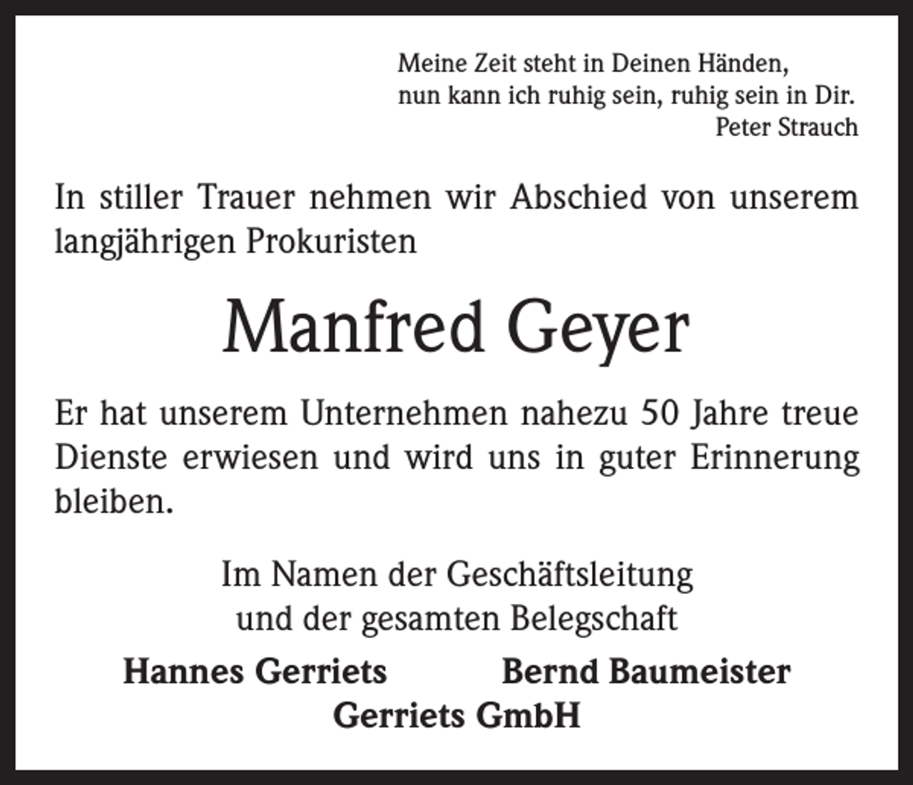 <p>Meine Zeit steht in Deinen Händen,<br />nun kann ich ruhig sein, ruhig sein in Dir.</p><p>Peter Strauch</p><p>In stiller Trauer nehmen wir Abschied von unserem<br />langjährigen Prokuristen</p><p>Manfred Geyer<br />Er hat unserem Unternehmen nahezu 50 Jahre treue<br />Dienste erwiesen und wird uns in guter Erinnerung<br />bleiben.<br />Im Namen der Geschäftsleitung<br />und der gesamten Belegschaft<br />Hannes Gerriets Bernd Baumeister<br />Gerriets GmbH</p>