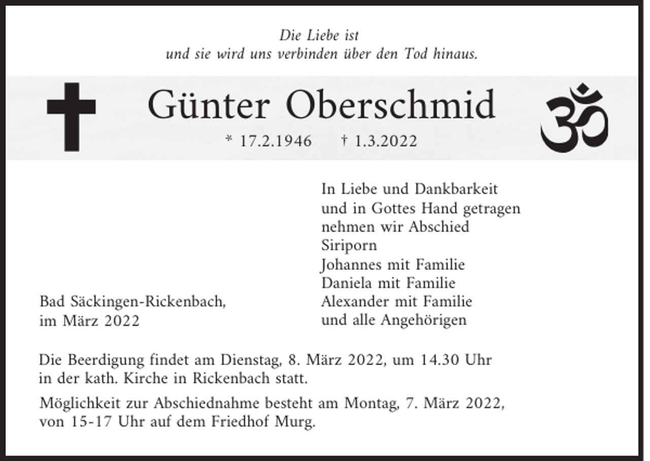 <p>Die Liebe ist<br />und sie wird uns verbinden über den Tod hinaus.</p><p>Günter Oberschmid<br />* 17.2.1946</p><p>Bad Säckingen-Rickenbach,<br />im März 2022</p><p>† 1.3.2022</p><p>In Liebe und Dankbarkeit<br />und in Gottes Hand getragen<br />nehmen wir Abschied<br />Siriporn<br />Johannes mit Familie<br />Daniela mit Familie<br />Alexander mit Familie<br />und alle Angehörigen</p><p>Die Beerdigung findet am Dienstag, 8. März 2022, um 14.30 Uhr<br />in der kath. Kirche in Rickenbach statt.<br />Möglichkeit zur Abschiednahme besteht am Montag, 7. März 2022,<br />von 15-17 Uhr auf dem Friedhof Murg.</p>