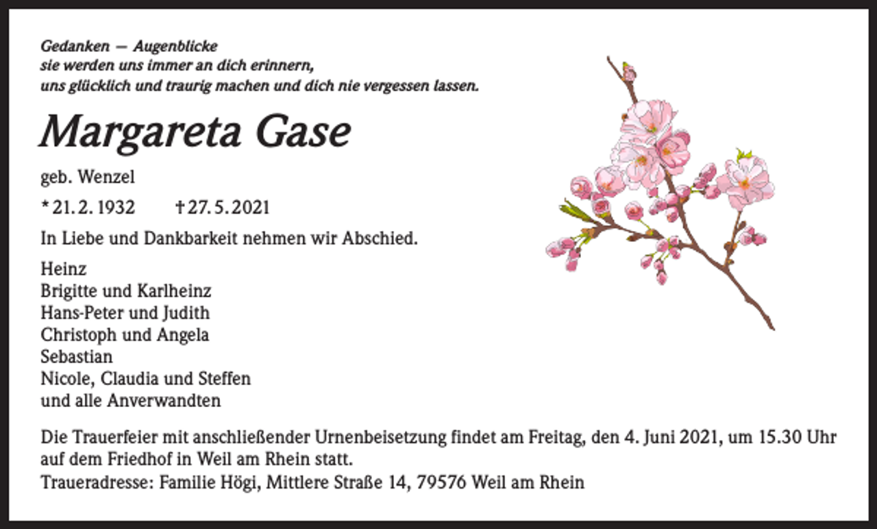 <p>Gedanken — Augenblicke<br />sie werden uns immer an dich erinnern,<br />uns glücklich und traurig machen und dich nie vergessen lassen.</p><p>Margareta Gase<br />geb. Wenzel<br />* 21. 2. 1932 † 27. 5. 2021<br />In Liebe und Dankbarkeit nehmen wir Abschied.<br />Heinz<br />Brigitte und Karlheinz<br />Hans-Peter und Judith<br />Christoph und Angela<br />Sebastian<br />Nicole, Claudia und Steffen<br />und alle Anverwandten<br />Die Trauerfeier mit anschließender Urnenbeisetzung findet am Freitag, den 4. Juni 2021, um 15.30 Uhr<br />auf dem Friedhof in Weil am Rhein statt.<br />Traueradresse: Familie Högi, Mittlere Straße 14, 79576 Weil am Rhein</p>