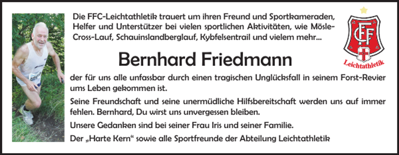 <p>Die FFC-Leichtathletik trauert um ihren Freund und Sportkameraden,<br />Helfer und Unterstützer bei vielen sportlichen Aktivitäten, wie MösleCross-Lauf, Schauinslandberglauf, Kybfelsentrail und vielem mehr…</p><p>Bernhard Friedmann</p><p>Leic</p><p>htathletik</p><p>der für uns alle unfassbar durch einen tragischen Unglücksfall in seinem Forst-Revier<br />ums Leben gekommen ist.<br />Seine Freundschaft und seine unermüdliche Hilfsbereitschaft werden uns auf immer<br />fehlen. Bernhard, Du wirst uns unvergessen bleiben.<br />Unsere Gedanken sind bei seiner Frau Iris und seiner Familie.<br />Der „Harte Kern“ sowie alle Sportfreunde der Abteilung Leichtathletik</p>