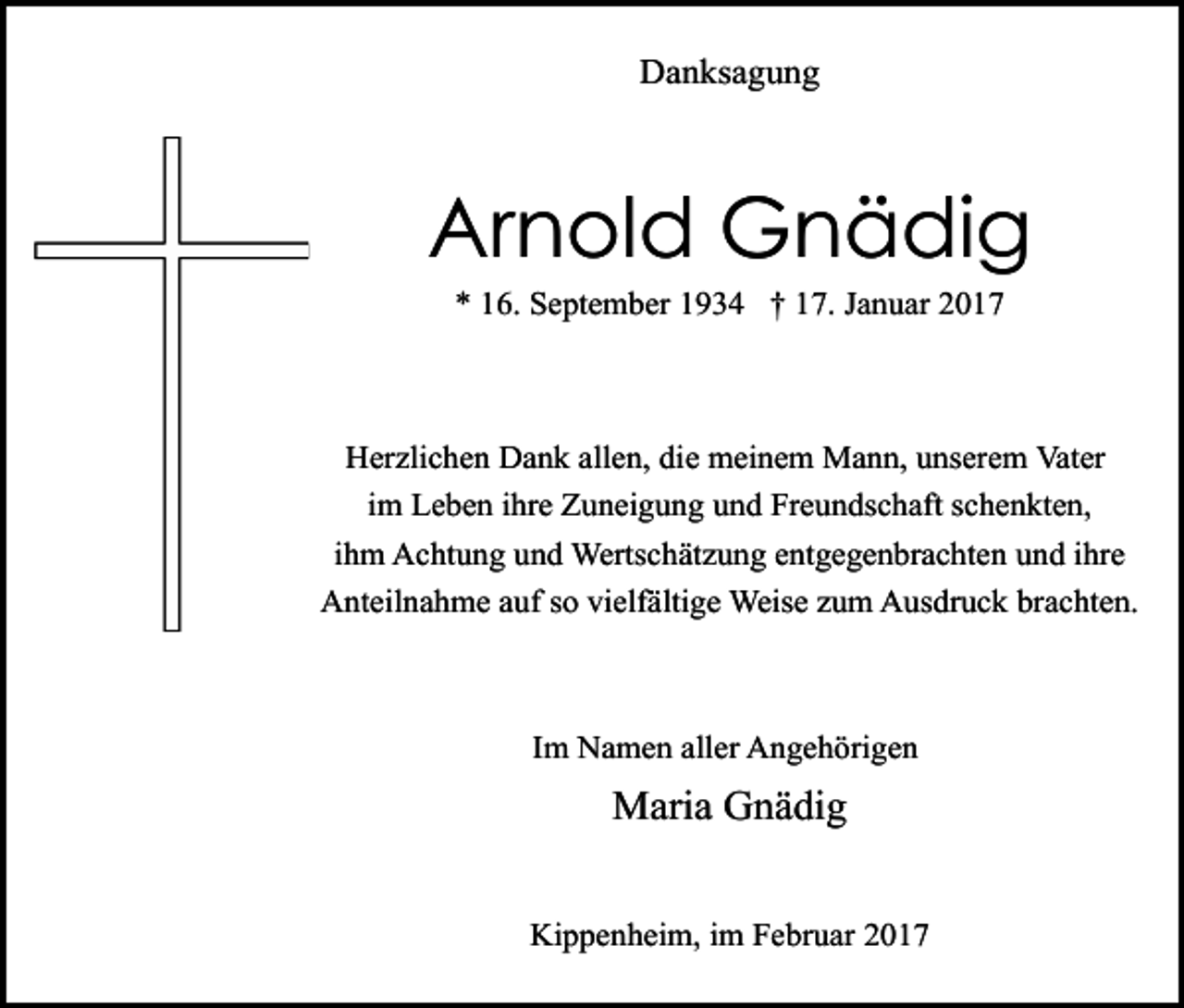 <p>Danksagung</p><p>Arnold Gnädig<br />* 16. September 1934 † 17. Januar 2017</p><p>Herzlichen Dank allen, die meinem Mann, unserem Vater<br />im Leben ihre Zuneigung und Freundschaft schenkten,<br />ihm Achtung und Wertschätzung entgegenbrachten und ihre<br />Anteilnahme auf so vielfältige Weise zum Ausdruck brachten.</p><p>Im Namen aller Angehörigen</p><p>Maria Gnädig<br />Kippenheim, im Februar 2017</p>