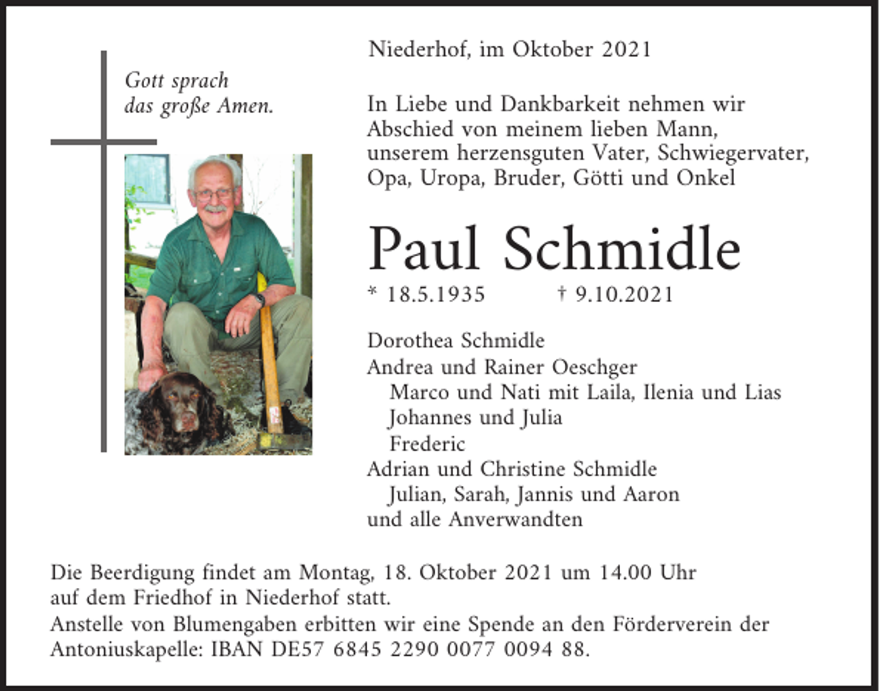 <p>Niederhof, im Oktober 2021<br />Gott sprach<br />das große Amen.</p><p>In Liebe und Dankbarkeit nehmen wir<br />Abschied von meinem lieben Mann,<br />unserem herzensguten Vater, Schwiegervater,<br />Opa, Uropa, Bruder, Götti und Onkel</p><p>Paul Schmidle<br />* 18.5.1935</p><p>† 9.10.2021</p><p>Dorothea Schmidle<br />Andrea und Rainer Oeschger<br />Marco und Nati mit Laila, Ilenia und Lias<br />Johannes und Julia<br />Frederic<br />Adrian und Christine Schmidle<br />Julian, Sarah, Jannis und Aaron<br />und alle Anverwandten<br />Die Beerdigung findet am Montag, 18. Oktober 2021 um 14.00 Uhr<br />auf dem Friedhof in Niederhof statt.<br />Anstelle von Blumengaben erbitten wir eine Spende an den Förderverein der<br />Antoniuskapelle: IBAN DE57 6845 229077 0094 88.</p>