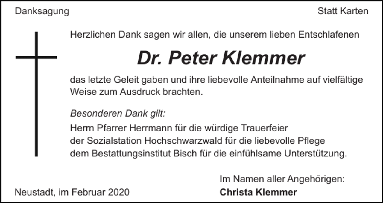 <p>Statt Karten</p><p>Danksagung</p><p>Herzlichen Dank sagen wir allen, die unserem lieben Entschlafenen</p><p>Dr. Peter Klemmer<br />das letzte Geleit gaben und ihre liebevolle Anteilnahme auf vielfältige<br />Weise zum Ausdruck brachten.<br />Besonderen Dank gilt:<br />Herrn Pfarrer Herrmann für die würdige Trauerfeier<br />der Sozialstation Hochschwarzwald für die liebevolle Pflege<br />dem Bestattungsinstitut Bisch für die einfühlsame Unterstützung.</p><p>Neustadt, im Februar 2020</p><p>Im Namen aller Angehörigen:<br />Christa Klemmer</p>