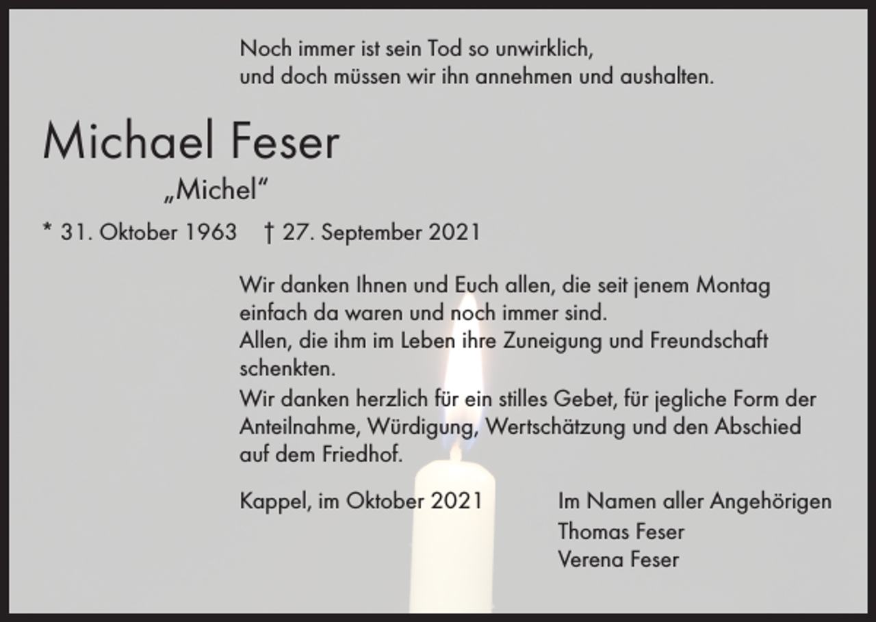 <p>Noch immer ist sein Tod so unwirklich,<br />und doch müssen wir ihn annehmen und aushalten.</p><p>Michael Feser</p><p>„Michel“</p><p>* 31. Oktober 1963 † 27. September 2021<br />Wir danken Ihnen und Euch allen, die seit jenem Montag<br />einfach da waren und noch immer sind.<br />Allen, die ihm im Leben ihre Zuneigung und Freundschaft<br />schenkten.<br />Wir danken herzlich für ein stilles Gebet, für jegliche Form der<br />Anteilnahme, Würdigung, Wertschätzung und den Abschied<br />auf dem Friedhof.<br />Kappel, im Oktober 2021</p><p>Im Namen aller Angehörigen<br />Thomas Feser<br />Verena Feser</p>