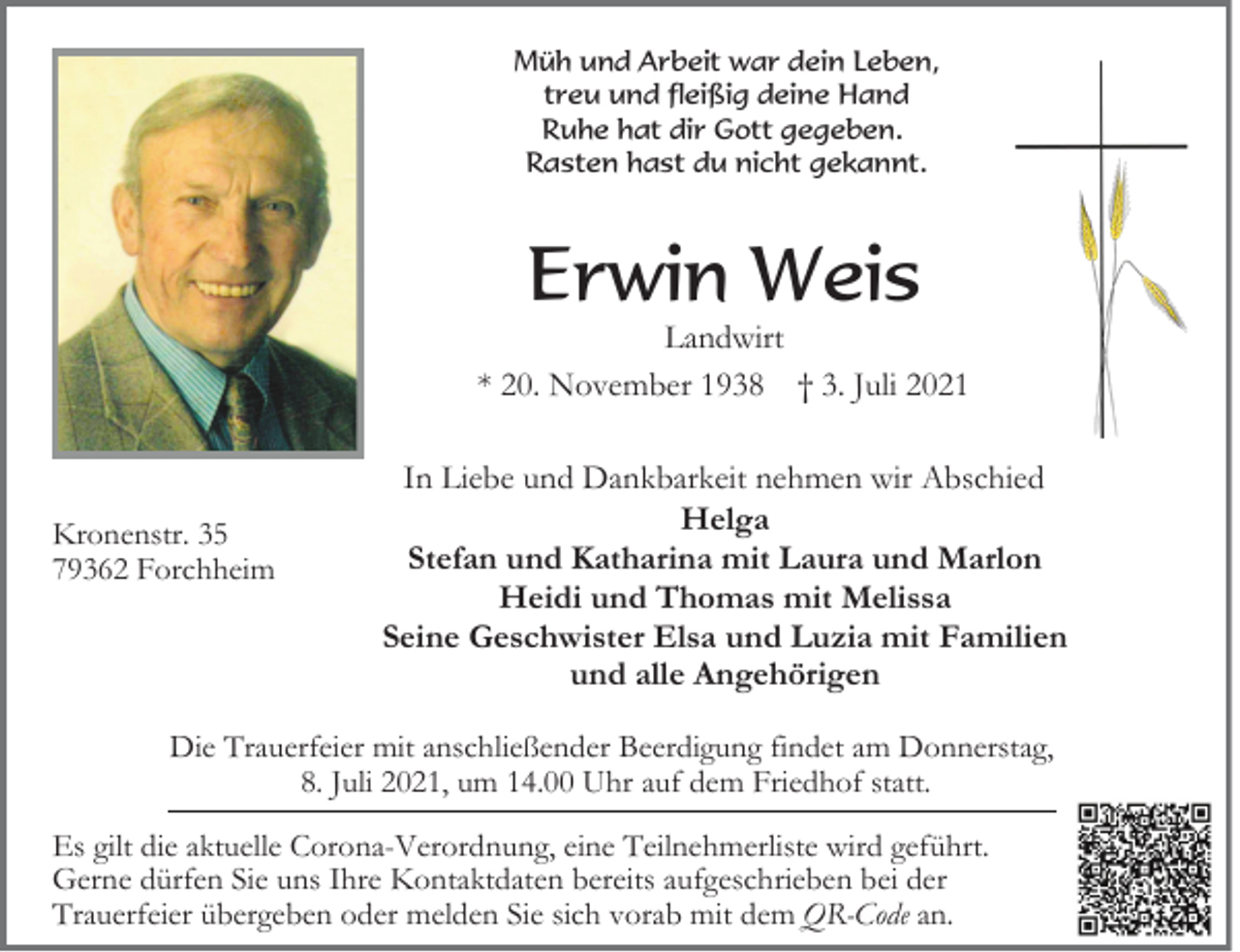 <p>Müh und Arbeit war dein Leben,<br />treu und fleißig deine Hand<br />Ruhe hat dir Gott gegeben.<br />Rasten hast du nicht gekannt.</p><p>Erwin Weis</p><p>Landwirt<br />* 20. November 1938 † 3. Juli 2021</p><p>Kronenstr. 35<br />79362 Forchheim</p><p>In Liebe und Dankbarkeit nehmen wir Abschied<br />Helga<br />Stefan und Katharina mit Laura und Marlon<br />Heidi und Thomas mit Melissa<br />Seine Geschwister Elsa und Luzia mit Familien<br />und alle Angehörigen</p><p>Die Trauerfeier mit anschließender Beerdigung findet am Donnerstag,<br />8. Juli 2021, um 14.00 Uhr auf dem Friedhof statt.<br />Es gilt die aktuelle Corona-Verordnung, eine Teilnehmerliste wird geführt.<br />Gerne dürfen Sie uns Ihre Kontaktdaten bereits aufgeschrieben bei der<br />Trauerfeier übergeben oder melden Sie sich vorab mit dem QR-Code an.</p>