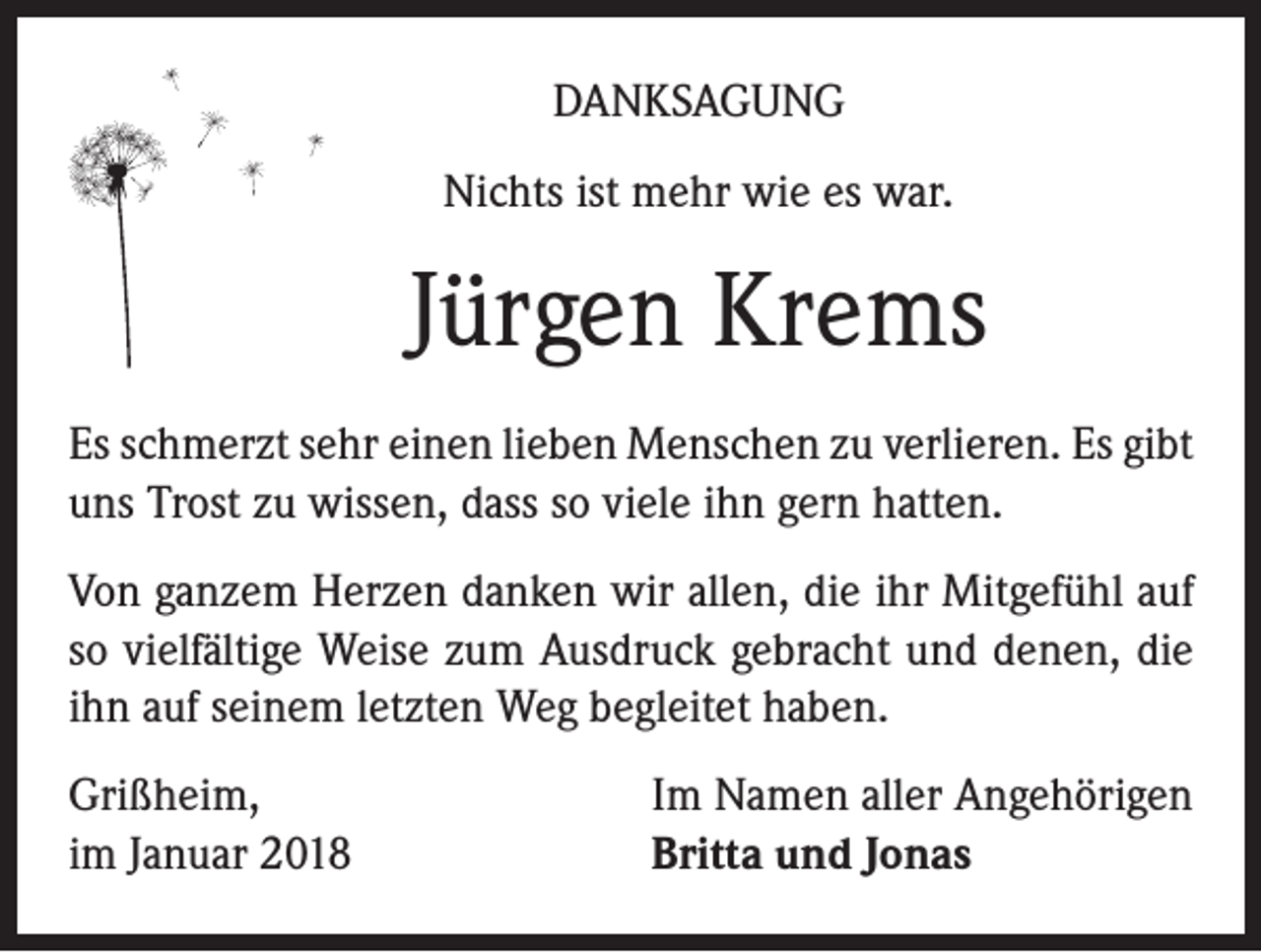 <p>DANKSAGUNG<br />Nichts ist mehr wie es war.</p><p>Jürgen Krems<br />Es schmerzt sehr einen lieben Menschen zu verlieren. Es gibt<br />uns Trost zu wissen, dass so viele ihn gern hatten.<br />Von ganzem Herzen danken wir allen, die ihr Mitgefühl auf<br />so vielfältige Weise zum Ausdruck gebracht und denen, die<br />ihn auf seinem letzten Weg begleitet haben.<br />Grißheim,<br />im Januar 2018</p><p>Im Namen aller Angehörigen<br />Britta und Jonas</p>