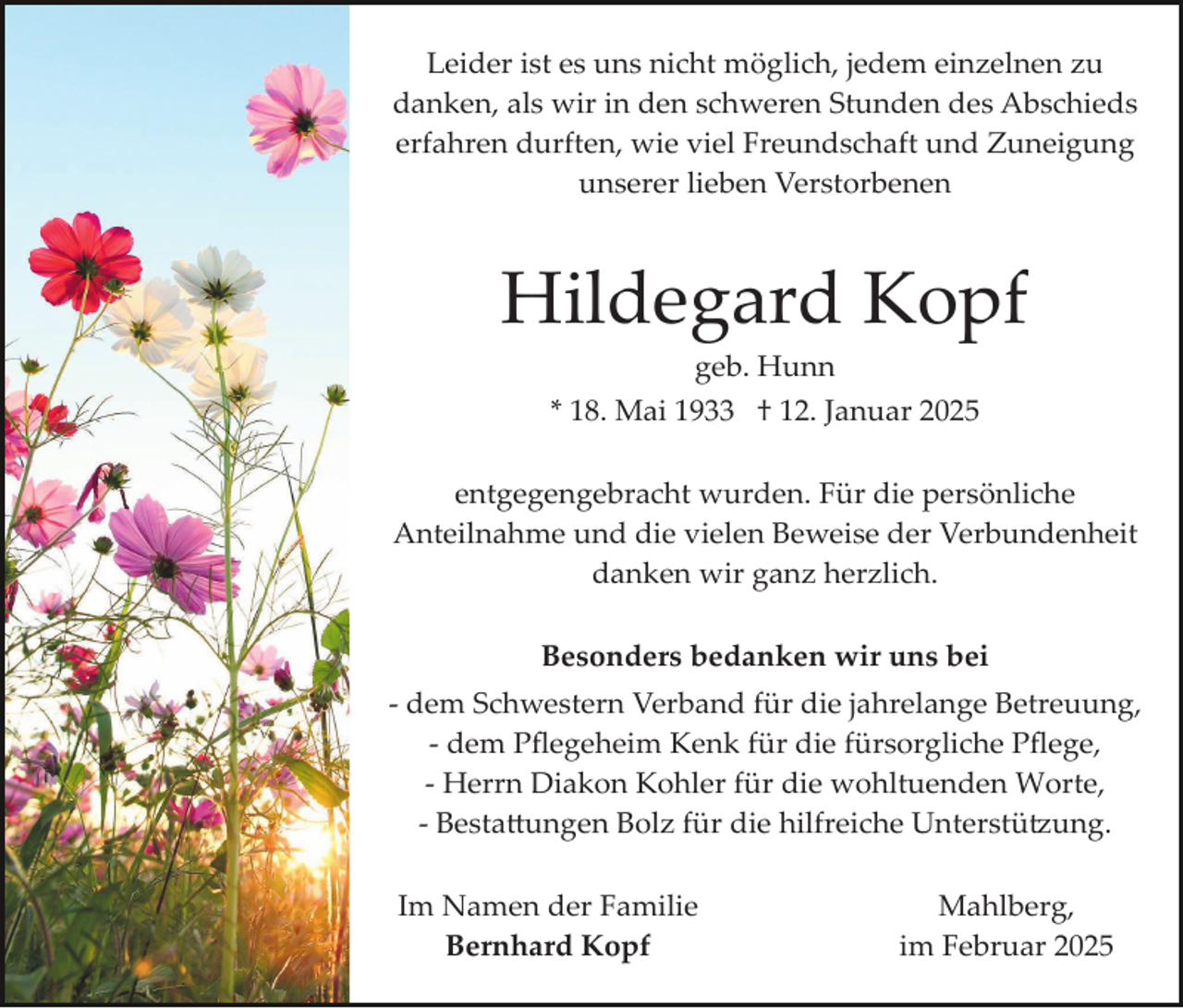 <p>Leider ist es uns nicht möglich, jedem einzelnen zu<br />danken, als wir in den schweren Stunden des Abschieds<br />erfahren durften, wie viel Freundschaft und Zuneigung<br />unserer lieben Verstorbenen</p><p>Hildegard Kopf<br />geb. Hunn<br />* 18. Mai 1933 † 12. Januar 2025<br />entgegengebracht wurden. Für die persönliche<br />Anteilnahme und die vielen Beweise der Verbundenheit<br />danken wir ganz herzlich.<br />Besonders bedanken wir uns bei<br />­ dem Schwestern Verband für die jahrelange Betreuung,<br />­ dem Pﬂegeheim Kenk für die fürsorgliche Pﬂege,<br />­ Herrn Diakon Kohler für die wohltuenden Worte,<br />­ Besta�ungen Bolz für die hilfreiche Unterstü�ung.<br />Im Namen der Familie<br />Bernhard Kopf</p><p>Mahlberg,<br />im Februar 2025</p>
