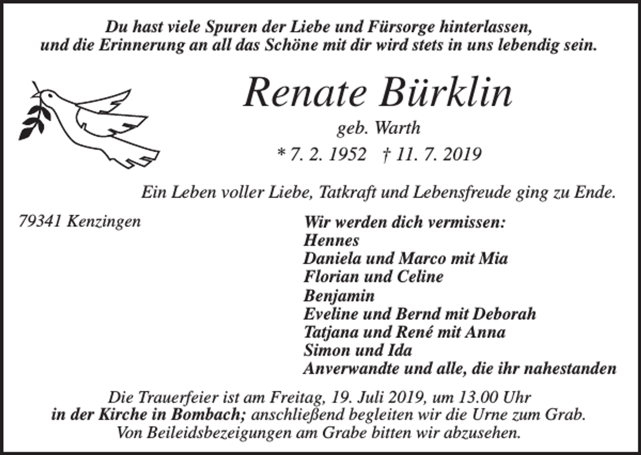 <p>Du hast viele Spuren der Liebe und Fürsorge hinterlassen,<br />und die Erinnerung an all das Schöne mit dir wird stets in uns lebendig sein.</p><p>Renate Bürklin<br />geb. Warth<br />* 7. 2. 1952 † 11. 7. 2019<br />Ein Leben voller Liebe, Tatkraft und Lebensfreude ging zu Ende.<br />79341 Kenzingen</p><p>Wir werden dich vermissen:<br />Hennes<br />Daniela und Marco mit Mia<br />Florian und Celine<br />Benjamin<br />Eveline und Bernd mit Deborah<br />Tatjana und René mit Anna<br />Simon und Ida<br />Anverwandte und alle, die ihr nahestanden</p><p>Die Trauerfeier ist am Freitag, 19. Juli 2019, um 13.00 Uhr<br />in der Kirche in Bombach; anschließend begleiten wir die Urne zum Grab.<br />Von Beileidsbezeigungen am Grabe bitten wir abzusehen.</p>