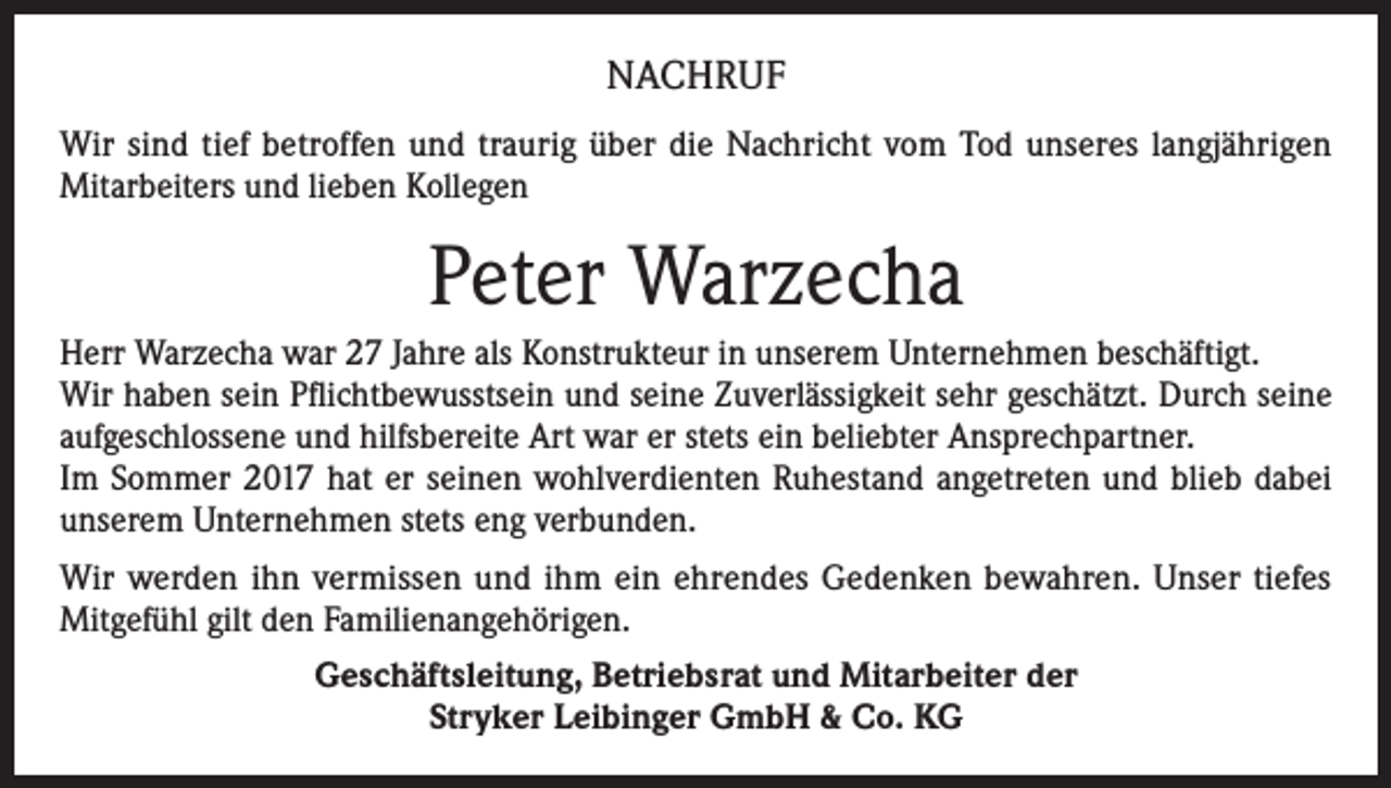 <p>NACHRUF<br />Wir sind tief betroffen und traurig über die Nachricht vom Tod unseres langjährigen<br />Mitarbeiters und lieben Kollegen</p><p>Peter Warzecha<br />Herr Warzecha war 27 Jahre als Konstrukteur in unserem Unternehmen beschäftigt.<br />Wir haben sein Pflichtbewusstsein und seine Zuverlässigkeit sehr geschätzt. Durch seine<br />aufgeschlossene und hilfsbereite Art war er stets ein beliebter Ansprechpartner.<br />Im Sommer 2017 hat er seinen wohlverdienten Ruhestand angetreten und blieb dabei<br />unserem Unternehmen stets eng verbunden.<br />Wir werden ihn vermissen und ihm ein ehrendes Gedenken bewahren. Unser tiefes<br />Mitgefühl gilt den Familienangehörigen.<br />Geschäftsleitung, Betriebsrat und Mitarbeiter der<br />Stryker Leibinger GmbH &amp; Co. KG</p>