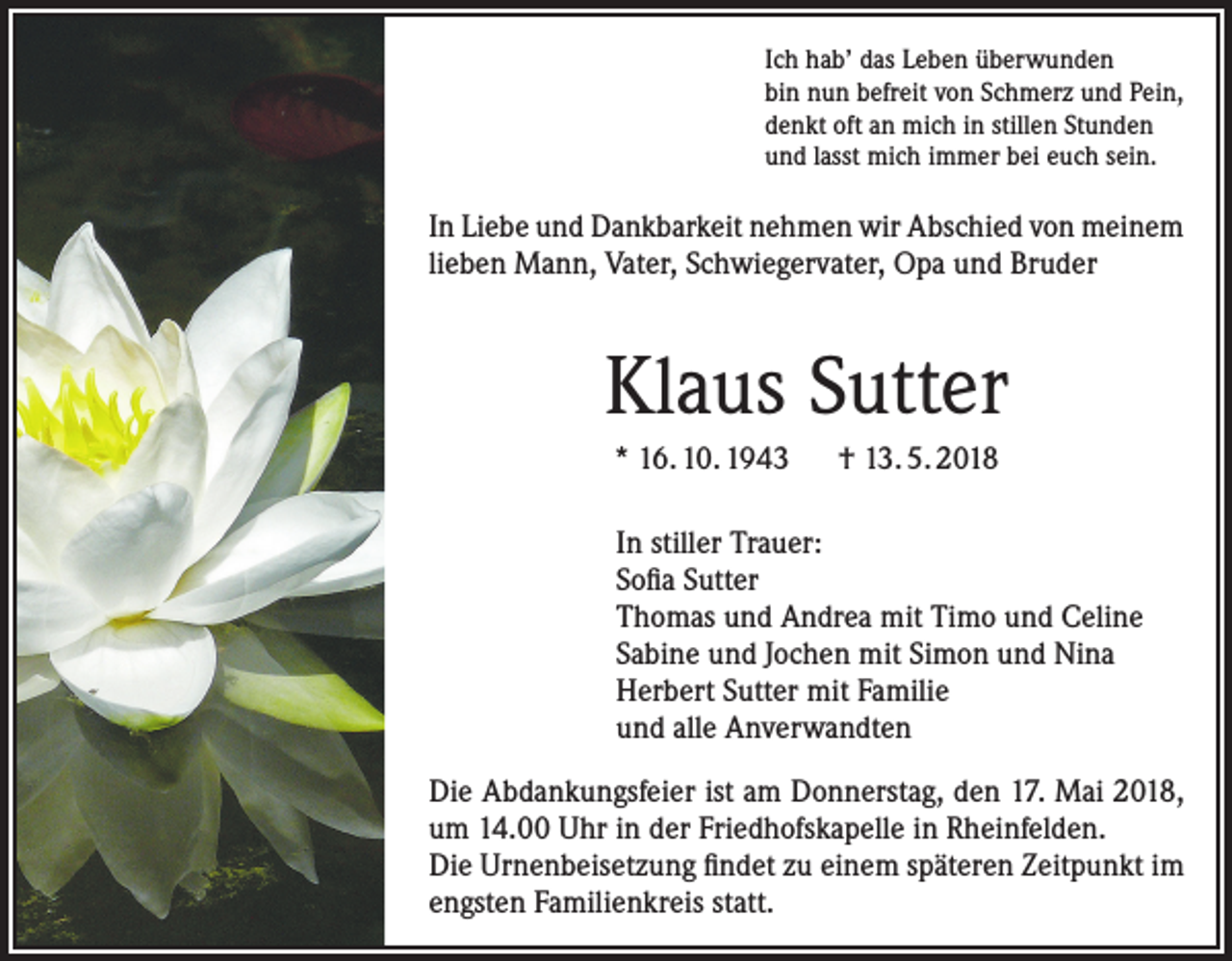 <p>Ich hab’ das Leben überwunden<br />bin nun befreit von Schmerz und Pein,<br />denkt oft an mich in stillen Stunden<br />und lasst mich immer bei euch sein.</p><p>In Liebe und Dankbarkeit nehmen wir Abschied von meinem<br />lieben Mann, Vater, Schwiegervater, Opa und Bruder</p><p>Klaus Sutter<br />* 16. 10. 1943 † 13. 5. 2018<br />In stiller Trauer:<br />Sofia Sutter<br />Thomas und Andrea mit Timo und Celine<br />Sabine und Jochen mit Simon und Nina<br />Herbert Sutter mit Familie<br />und alle Anverwandten<br />Die Abdankungsfeier ist am Donnerstag, den 17. Mai 2018,<br />um 14.00 Uhr in der Friedhofskapelle in Rheinfelden.<br />Die Urnenbeisetzung findet zu einem späteren Zeitpunkt im<br />engsten Familienkreis statt.</p>