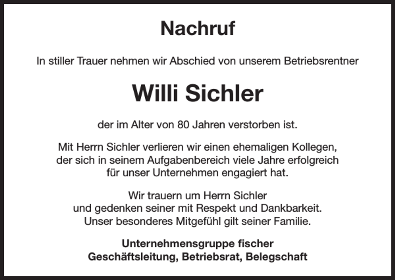 <p>Nachruf<br />In stiller Trauer nehmen wir Abschied von unserem Betriebsrentner</p><p>Willi Sichler<br />der im Alter von 80 Jahren verstorben ist.<br />Mit Herrn Sichler verlieren wir einen ehemaligen Kollegen,<br />der sich in seinem Aufgabenbereich viele Jahre erfolgreich<br />für unser Unternehmen engagiert hat.<br />Wir trauern um Herrn Sichler<br />und gedenken seiner mit Respekt und Dankbarkeit.<br />Unser besonderes Mitgefühl gilt seiner Familie.<br />Unternehmensgruppe fischer<br />Geschäftsleitung, Betriebsrat, Belegschaft</p>