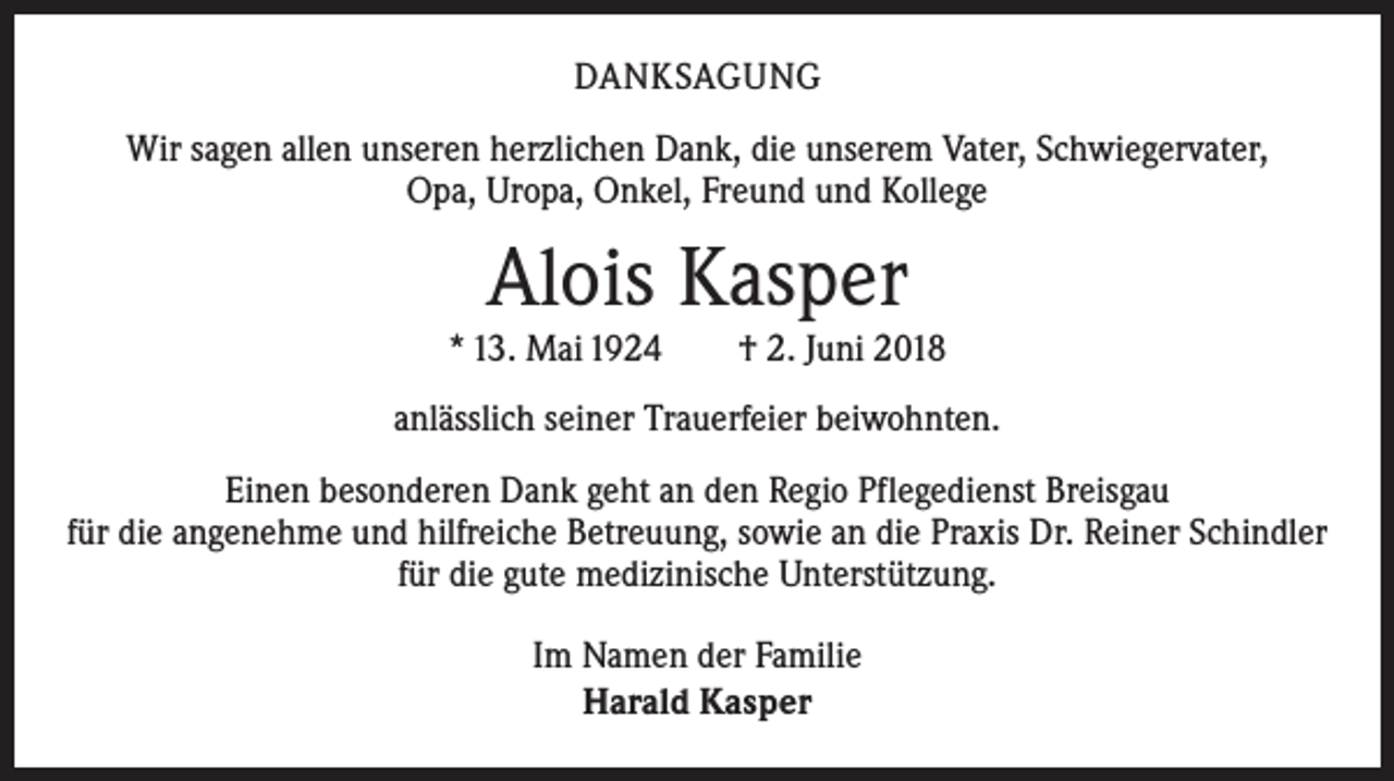 <p>DANKSAGUNG<br />Wir sagen allen unseren herzlichen Dank, die unserem Vater, Schwiegervater,<br />Opa, Uropa, Onkel, Freund und Kollege</p><p>Alois Kasper</p><p>* 13. Mai 1924 † 2. Juni 2018<br />anlässlich seiner Trauerfeier beiwohnten.<br />Einen besonderen Dank geht an den Regio Pflegedienst Breisgau<br />für die a­ ngenehme und hilfreiche Betreuung, sowie an die Praxis Dr. Reiner Schindler<br />für die gute medizinische Unterstützung.<br />Im Namen der Familie<br />Harald Kasper</p>