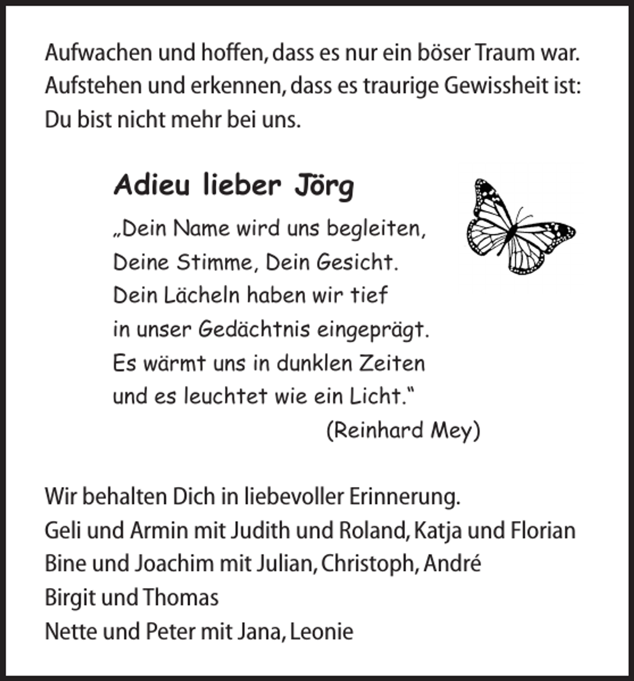 <p>Aufwachen und hoffen, dass es nur ein böser Traum war.<br />Aufstehen und erkennen, dass es traurige Gewissheit ist:<br />Du bist nicht mehr bei uns.</p><p>Adieu lieber Jörg<br />„Dein Name wird uns begleiten,<br />Deine Stimme, Dein Gesicht.<br />Dein Lächeln haben wir tief<br />in unser Gedächtnis eingeprägt.<br />Es wärmt uns in dunklen Zeiten<br />und es leuchtet wie ein Licht.“<br />(Reinhard Mey)</p><p>Wir behalten Dich in liebevoller Erinnerung.<br />Geli und Armin mit Judith und Roland, Katja und Florian<br />Bine und Joachim mit Julian, Christoph, André<br />Birgit und Thomas<br />Nette und Peter mit Jana, Leonie</p>