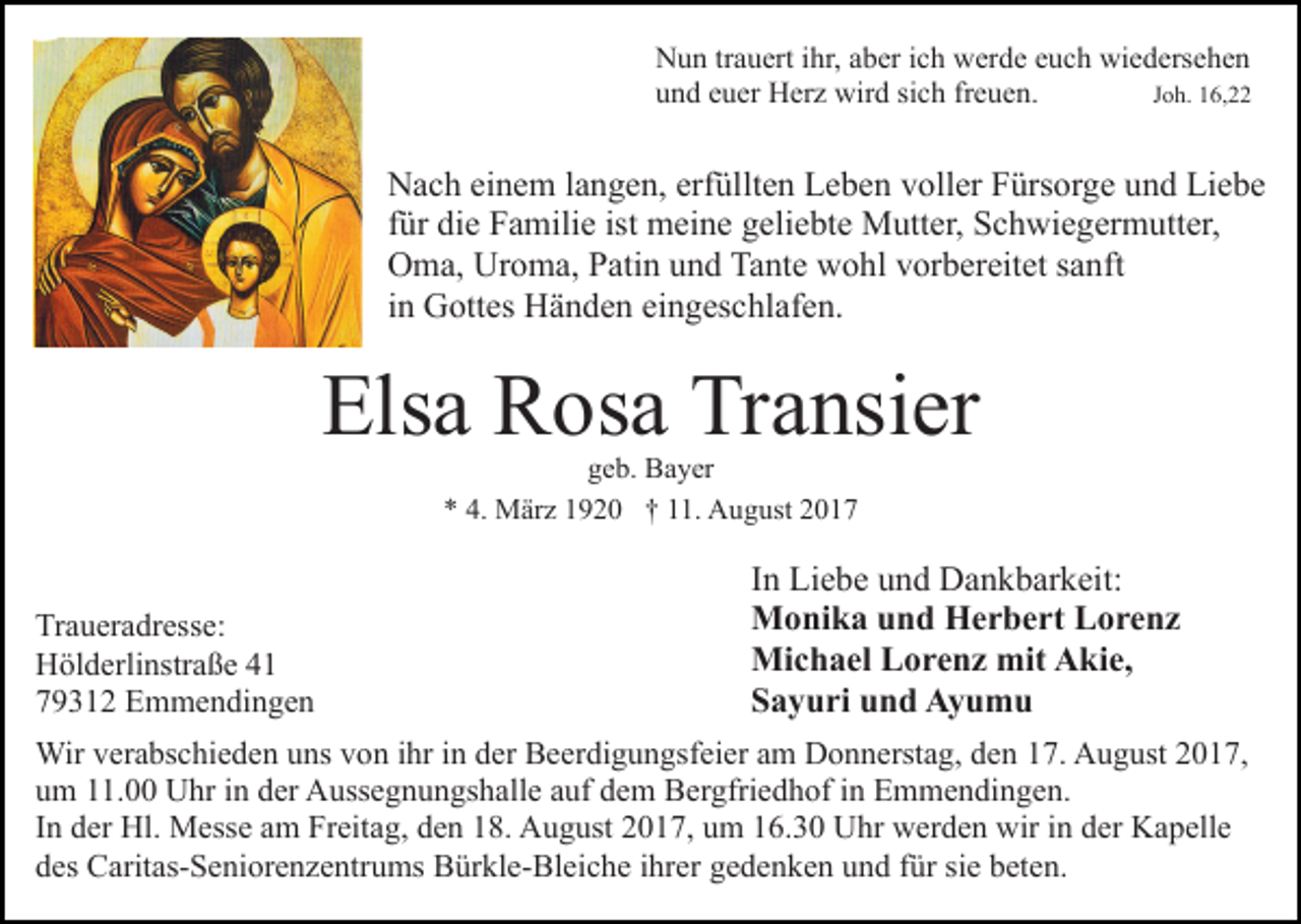 <p>NNun<br />u n trtrauert<br />a u ert i ihr,<br />hr, aaber<br />b er i cich<br />h wwerde<br />er d e eeuch<br />u c h wiedersehen<br />wi e d ers e h e n<br />uund<br />n d eeuer<br />u er Herz<br />H er z wird<br />wir d sisich<br />c h ffreuen.<br />r e u e n.<br />JJoh.<br />o h. 16,22<br />1 6,</p><p>Nach<br />erfüllten<br />N a c h eieinem<br />n e m l alangen,<br />n g e n, erf<br />ül lt e n Leben<br />L e b e n voller<br />v oll er Fürsorge<br />F ürs or ge und<br />u n d Liebe<br />Li e b e<br />ffür<br />ür die<br />di e Familie<br />F a mili e ist meine<br />m ei n e ggeliebte<br />eli e bt e Mutter,<br />M utt er, Schwiegermutter,<br />S c h wi e g er m utt er,<br />O m a, Ur<br />o m a, PPatin<br />ati n uund<br />n d TTante<br />a nt e wohl<br />w o hl vorbereitet<br />v or b er eit et ssanft<br />a n ft<br />Oma,<br />Uroma,<br />iinn Gottes<br />G ott es Händen<br />H ä n d e n eingeschlafen.<br />ei n g es chl af e n.</p><p>Els<br />a Rosa<br />R os a Tr<br />a nsi er<br />Elsa<br />Transier<br />ggeb.<br />e b. Bayer<br />B a y er<br />** 4.<br />M är z 11920<br />9 2 0 †† 111.<br />1. August<br />A u g ust 22<br />4. März</p><p>Tr a u er a dr ess e:<br />Traueradresse:<br />HHölderlinstraße<br />öl d erli nstr a ß e 44<br />779312<br />9 3 1 2 Emmendingen<br />E m m e n di n g e n</p><p>IInn Liebe<br />Li e b e und<br />u n d Dankbarkeit:<br />D a n k b ar k eit:<br />MMonika<br />o ni k a u und<br />n d HHerbert<br />e r b e rt LLorenz<br />o re nz<br />Mi<br />c h a el LLorenz<br />o r e n z mit<br />ki e,<br />Michael<br />mitAAkie,<br />SSayuri<br />a y u ri uund<br />n d Ayumu<br />Ay u m u</p><p>Wir v er<br />Wir<br />verabschieden<br />a bs c hi e d e n u uns<br />ns v von<br />o n iihr<br />hr iin<br />n dder<br />er Beerdigungsfeier<br />B e er di g u n gsf ei er aamm Donnerstag,<br />D o n n erst a g, den<br />d e n 17.<br />1 7. August<br />A u g ust 22017,<br />0 1 7,<br />uum<br />m 111.00<br />1. Uhr<br />U hr iin<br />n dder<br />er Aussegnungshalle<br />A uss e g n u n gs h all e aauf<br />uf dem<br />d e m Bergfriedhof<br />B e r gfri e d h of iinn Emmendingen.<br />E m m e n di n ge n.<br />IInn der<br />d er Hl.<br />Hl. Messe<br />M ess e am<br />a m Freitag,<br />Fr eita g, den<br />d e n 18.<br />1 8. August<br />A u g ust 2017,<br />2 0 1 7, um<br />u m 116.30<br />6. 3 0 Uhr<br />U hr werden<br />w er d e n wir<br />wi r iinn der<br />d er Kapelle<br />K a p ell e<br />ddes<br />es Caritas-Seniorenzentrums<br />C arit as- S e ni or e n z e ntr u ms Bürkle-Bleiche<br />B ür kl e- Bl ei c h e iihrer<br />hr er gedenken<br />g e d e n k e n und<br />u n d für<br />f ür sie<br />si e beten.<br />b ete n.</p>