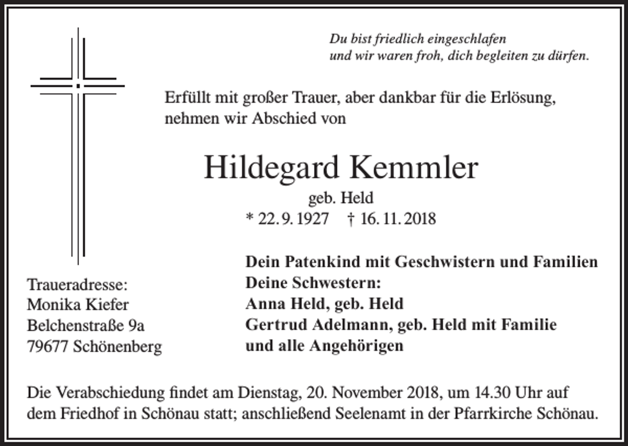 <p>Du bist friedlich eingeschlafen<br />und wir waren froh, dich begleiten zu dürfen.</p><p>Erfüllt mit großer Trauer, aber dankbar für die Erlösung,<br />nehmen wir Abschied von</p><p>Hildegard Kemmler<br />geb. Held<br />* 22. 9. 1927 † 16. 11. 2018</p><p>Traueradresse:<br />Monika Kiefer<br />Belchenstraße 9a<br />79677 Schönenberg</p><p>Dein Patenkind mit Geschwistern und Familien<br />Deine Schwestern:<br />Anna Held, geb. Held<br />Gertrud Adelmann, geb. Held mit Familie<br />und alle Angehörigen</p><p>Die Verabschiedung findet am Dienstag, 20. November 2018, um 14.30 Uhr auf<br />dem Friedhof in Schönau statt; anschließend Seelenamt in der Pfarrkirche Schönau.</p>