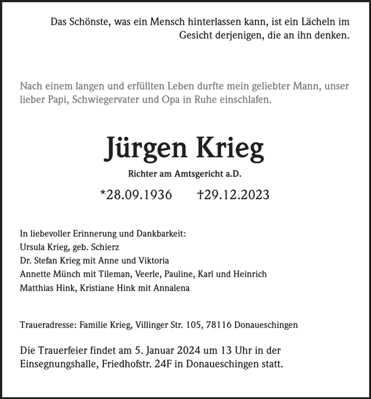 <p>Das Schönste, was ein Mensch hinterlassen kann, ist ein Lächeln im<br />Gesicht derjenigen, die an ihn denken.</p><p>Nach einem langen und erfüllten Leben durfte mein geliebter Mann, unser<br />lieber Papi, Schwiegervater und Opa in Ruhe einschlafen.</p><p>Jürgen Krieg<br />Richter am Amtsgericht a.D.</p><p>*28.09.1936</p><p>†29.12.2023</p><p>In liebevoller Erinnerung und Dankbarkeit:<br />Ursula Krieg, geb. Schierz<br />Dr. Stefan Krieg mit Anne und Viktoria<br />Annette Münch mit Tileman, Veerle, Pauline, Karl und Heinrich<br />Matthias Hink, Kristiane Hink mit Annalena</p><p>Traueradresse: Familie Krieg, Villinger Str. 105, 78116 Donaueschingen</p><p>Die Trauerfeier findet am 5. Januar 2024 um 13 Uhr in der<br />Einsegnungshalle, Friedhofstr. 24F in Donaueschingen statt.</p>