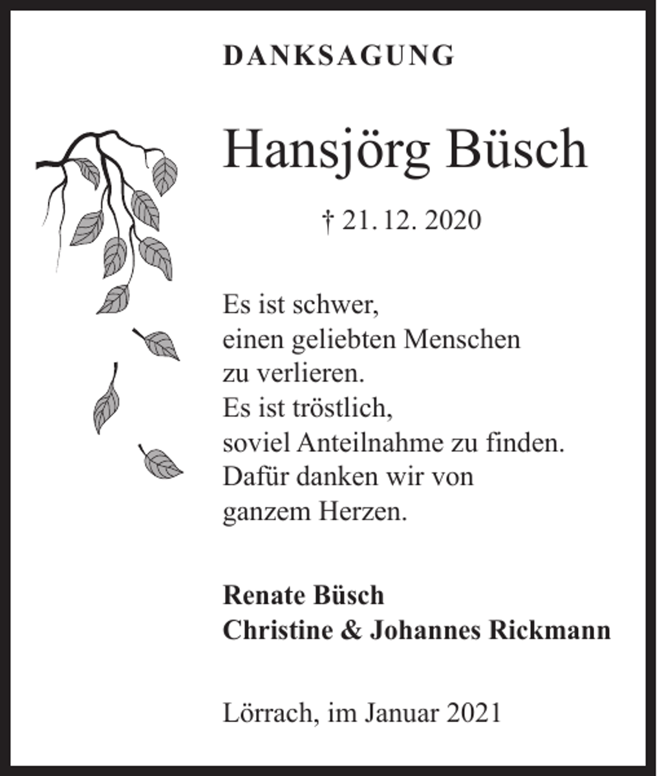 <p>DANKSAGUNG</p><p>Hansjörg Büsch<br />† 21. 12. 2020<br />Es ist schwer,<br />einen geliebten Menschen<br />zu verlieren.<br />Es ist tröstlich,<br />soviel Anteilnahme zu finden.<br />Dafür danken wir von<br />ganzem Herzen.<br />Renate Büsch<br />Christine &amp; Johannes Rickmann<br />Lörrach, im Januar 2021</p>
