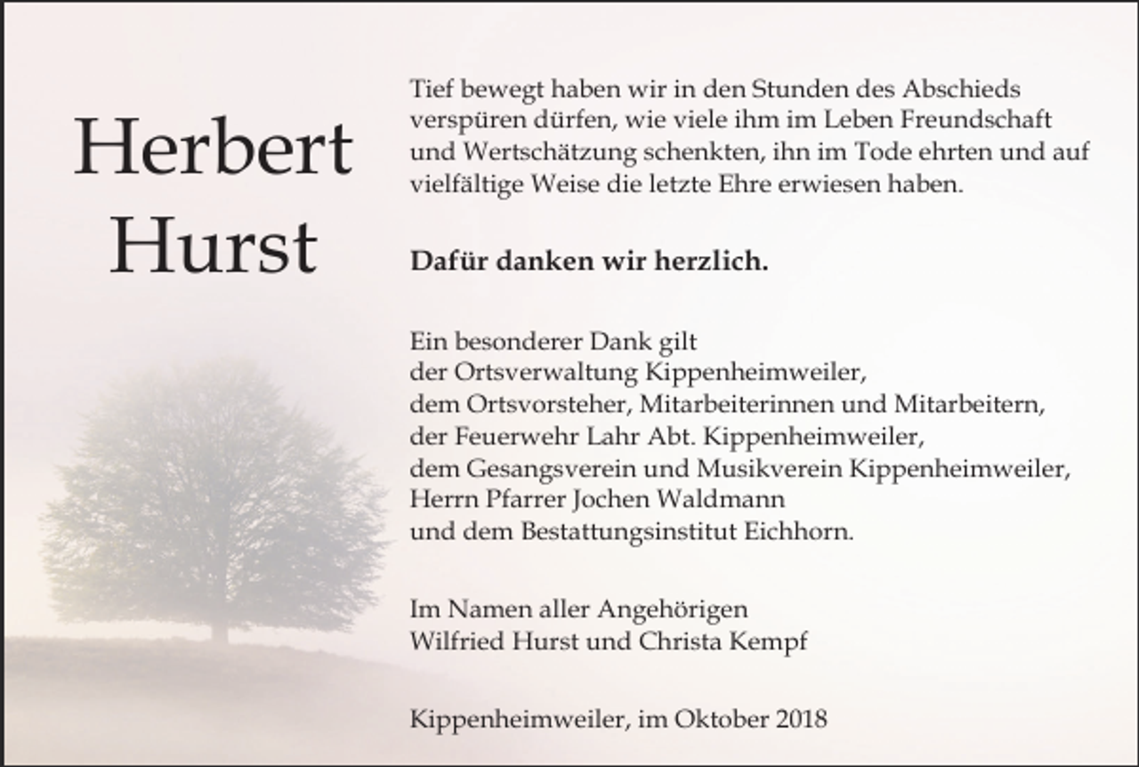 <p>Herbert<br />Hurst</p><p>Tief bewegt haben wir in den Stunden des Abschieds<br />verspüren dürfen, wie viele ihm im Leben Freundschaft<br />und Wertschätzung schenkten, ihn im Tode ehrten und auf<br />vielfältige Weise die letzte Ehre erwiesen haben.</p><p>Dafür danken wir herzlich.<br />Ein besonderer Dank gilt<br />der Ortsverwaltung Kippenheimweiler,<br />dem Ortsvorsteher, Mitarbeiterinnen und Mitarbeitern,<br />der Feuerwehr Lahr Abt. Kippenheimweiler,<br />dem Gesangsverein und Musikverein Kippenheimweiler,<br />Herrn Pfarrer Jochen Waldmann<br />und dem Bestattungsinstitut Eichhorn.<br />Im Namen aller Angehörigen<br />Wilfried Hurst und Christa Kempf<br />Kippenheimweiler, im Oktober 2018</p>