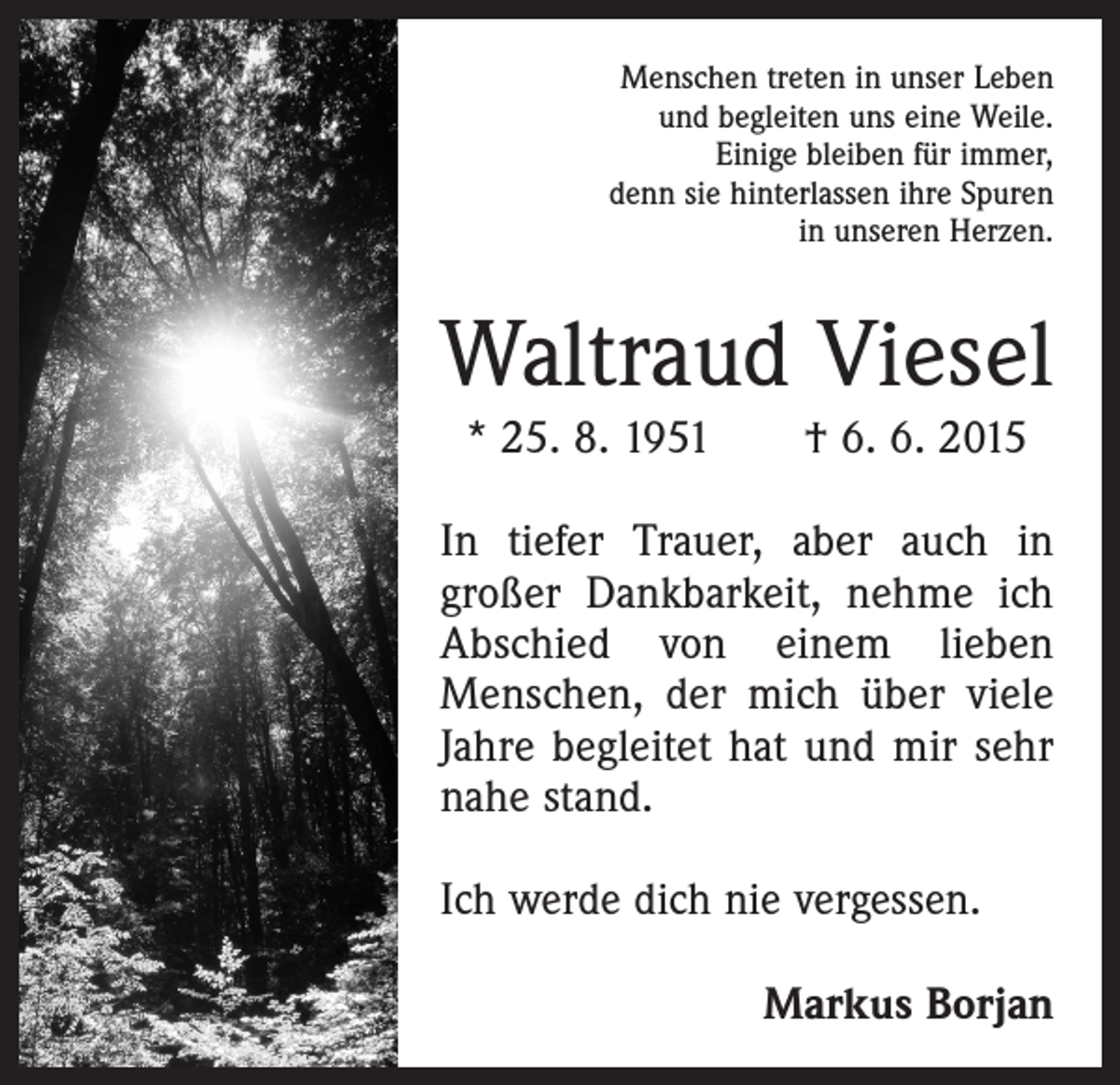 <p>Menschen treten in unser Leben<br />und begleiten uns eine Weile.<br />Einige bleiben für immer,<br />denn sie hinterlassen ihre Spuren<br />in unseren Herzen.</p><p>Waltraud Viesel<br />* 25. 8. 1951 † 6. 6. 2015<br />In tiefer Trauer, aber auch in<br />­großer Dankbarkeit, nehme ich<br />Abschied von einem lieben<br />Menschen, der mich über viele<br />Jahre begleitet hat und mir sehr<br />nahe stand.<br />Ich werde dich nie vergessen.<br />Markus Borjan</p>