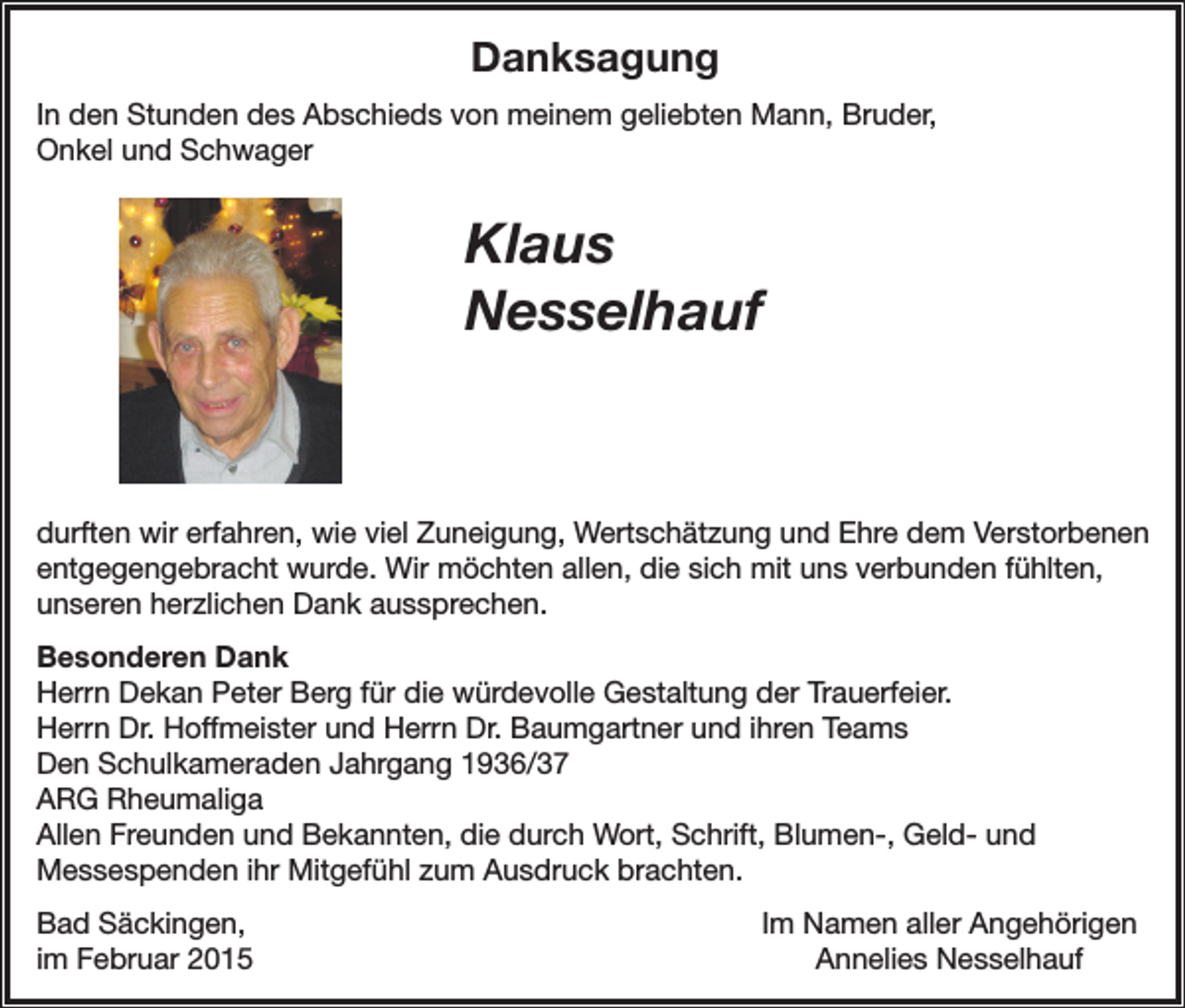 <p>Danksagung<br />In den Stunden des Abschieds von meinem geliebten Mann, Bruder,<br />Onkel und Schwager</p><p>Klaus<br />Nesselhauf</p><p>durften wir erfahren, wie viel Zuneigung, Wertschätzung und Ehre dem Verstorbenen<br />entgegengebracht wurde. Wir möchten allen, die sich mit uns verbunden fühlten,<br />unseren herzlichen Dank aussprechen.<br />Besonderen Dank<br />Herrn Dekan Peter Berg für die würdevolle Gestaltung der Trauerfeier.<br />Herrn Dr. Hoffmeister und Herrn Dr. Baumgartner und ihren Teams<br />Den Schulkameraden Jahrgang 1936/37<br />ARG Rheumaliga<br />Allen Freunden und Bekannten, die durch Wort, Schrift, Blumen-, Geld- und<br />Messespenden ihr Mitgefühl zum Ausdruck brachten.<br />Bad Säckingen,<br />im Februar 2015</p><p>Im Namen aller Angehörigen<br />Annelies Nesselhauf</p>