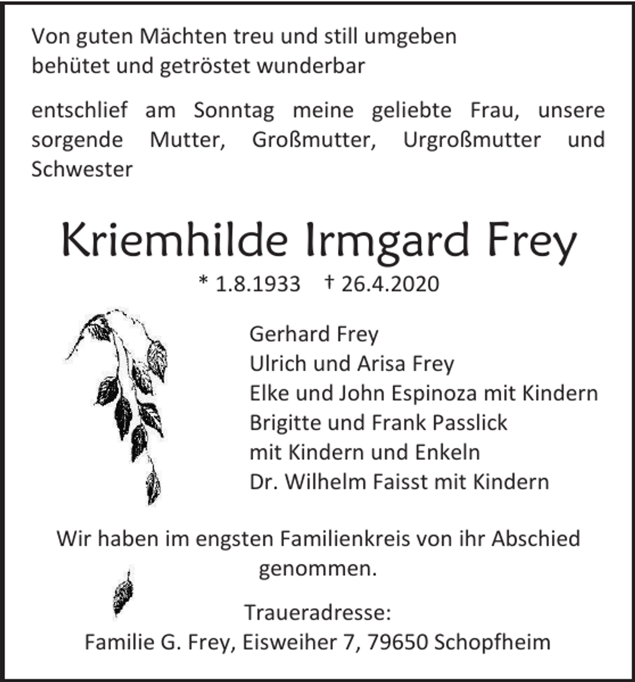 <p>Von guten Mächten treu und still umgeben<br />behütet und getröstet wunderbar<br />entschlief am Sonntag meine geliebte Frau, unsere<br />sorgende Mutter, Großmutter, Urgroßmutter und<br />Schwester</p><p>Kriemhilde Irmgard Frey<br />* 1.8.1933 † 26.4.2020<br />Gerhard Frey<br />Ulrich und Arisa Frey<br />Elke und John Espinoza mit Kindern<br />Brigitte und Frank Passlick<br />mit Kindern und Enkeln<br />Dr. Wilhelm Faisst mit Kindern<br />Wir haben im engsten Familienkreis von ihr Abschied<br />genommen.<br />Traueradresse:<br />Familie G. Frey, Eisweiher 7, 79650 Schopfheim</p>