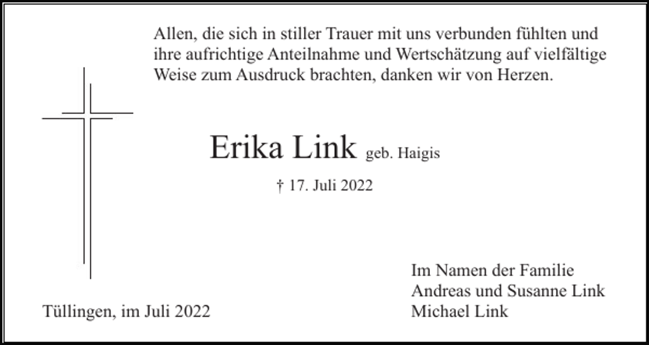 <p>Allen, die sich in stiller Trauer mit uns verbunden fühlten und<br />ihre aufrichtige Anteilnahme und Wertschätzung auf vielfältige<br />Weise zum Ausdruck brachten, danken wir von Herzen.</p><p>Erika Link geb. Haigis<br />† 17. Juli 2022</p><p>Tüllingen, im Juli 2022</p><p>Im Namen der Familie<br />Andreas und Susanne Link<br />Michael Link</p>