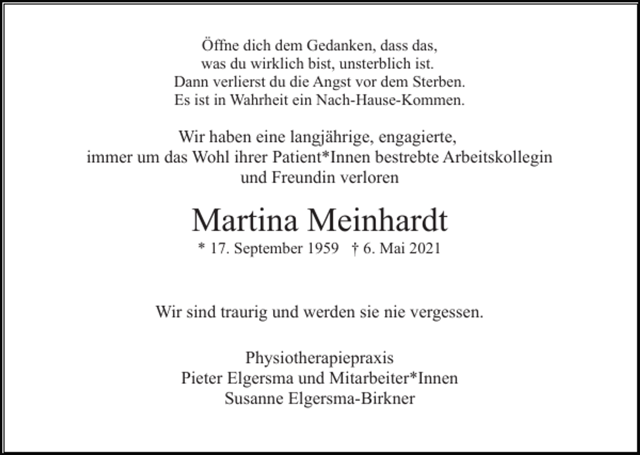 <p>Öffne dich dem Gedanken, dass das,<br />was du wirklich bist, unsterblich ist.<br />Dann verlierst du die Angst vor dem Sterben.<br />Es ist in Wahrheit ein Nach-Hause-Kommen.</p><p>Wir haben eine langjährige, engagierte,<br />immer um das Wohl ihrer Patient*Innen bestrebte Arbeitskollegin<br />und Freundin verloren</p><p>Martina Meinhardt<br />* 17. September 1959 † 6. Mai 2021</p><p>Wir sind traurig und werden sie nie vergessen.<br />Physiotherapiepraxis<br />Pieter Elgersma und Mitarbeiter*Innen<br />Susanne Elgersma-Birkner</p>