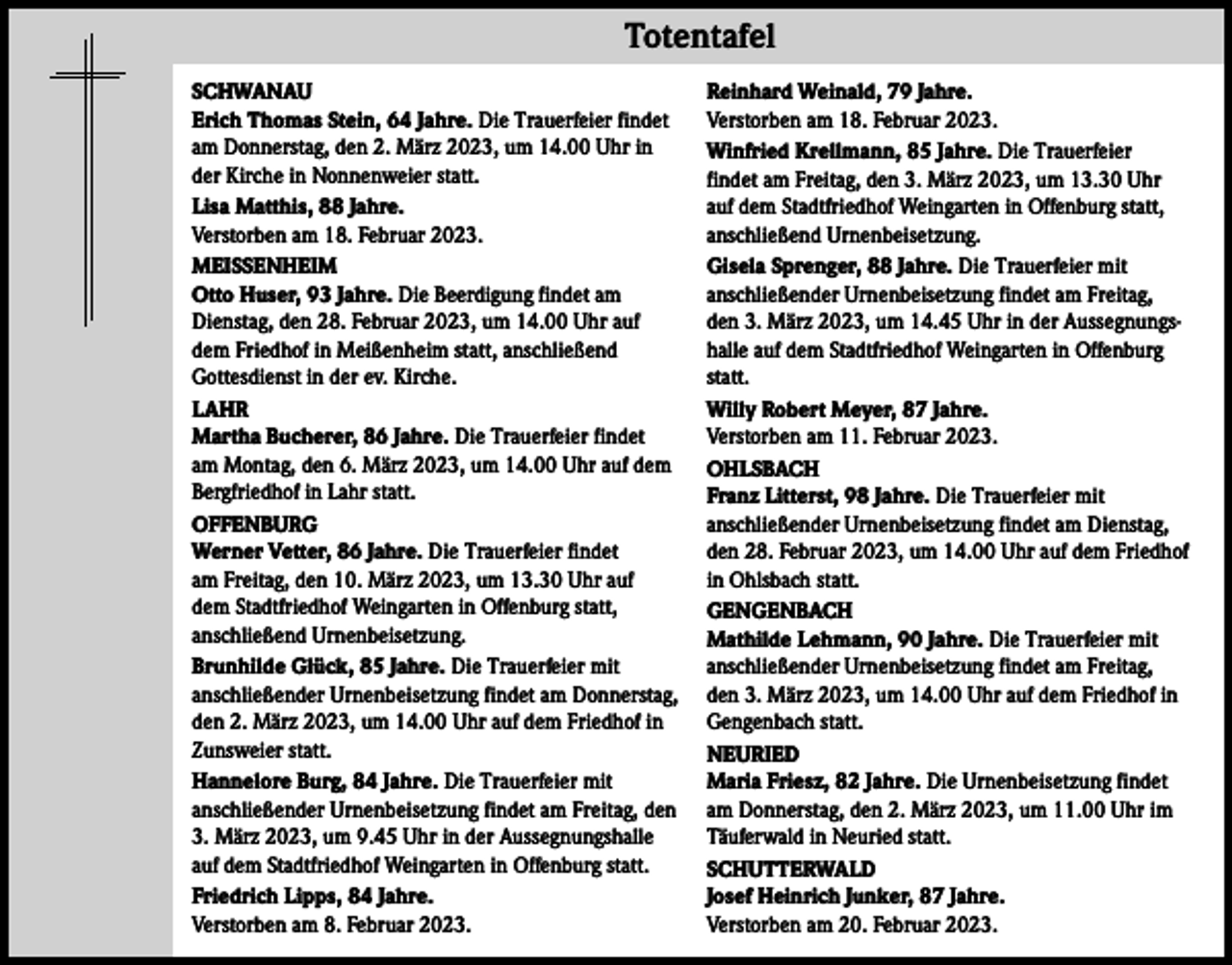 <p>Totentafel</p><p>Totentafel</p><p>SCHWANAU<br />Erich Thomas Stein, 64 Jahre. Die Trauerfeier findet<br />am Donnerstag, den 2. März 2023, um 14.00 Uhr in<br />der Kirche in Nonnenweier statt.<br />Lisa Matthis, 88 Jahre.<br />Verstorben am 18. Februar 2023.<br />MEISSENHEIM<br />Otto Huser, 93 Jahre. Die Beerdigung findet am<br />Dienstag, den 28. Februar 2023, um 14.00 Uhr auf<br />dem Friedhof in Meißenheim statt, anschließend<br />Gottesdienst in der ev. Kirche.<br />LAHR<br />Martha Bucherer, 86 Jahre. Die Trauerfeier findet<br />am Montag, den 6. März 2023, um 14.00 Uhr auf dem<br />Bergfriedhof in Lahr statt.<br />OFFENBURG<br />Werner Vetter, 86 Jahre. Die Trauerfeier findet<br />am Freitag, den 10. März 2023, um 13.30 Uhr auf<br />dem Stadtfriedhof Weingarten in Offenburg statt,<br />anschließend Urnenbeisetzung.<br />Brunhilde Glück, 85 Jahre. Die Trauerfeier mit<br />anschließender Urnenbeisetzung findet am Donnerstag,<br />den 2. März 2023, um 14.00 Uhr auf dem Friedhof in<br />Zunsweier statt.<br />Hannelore Burg, 84 Jahre. Die Trauerfeier mit<br />anschließender Urnenbeisetzung findet am Freitag, den<br />3. März 2023, um 9.45 Uhr in der Aussegnungshalle<br />auf dem Stadtfriedhof Weingarten in Offenburg statt.<br />Friedrich Lipps, 84 Jahre.<br />Verstorben am 8. Februar 2023.</p><p>Reinhard Weinald, 79 Jahre.<br />Verstorben am 18. Februar 2023.<br />Winfried Krellmann, 85 Jahre. Die Trauerfeier<br />findet am Freitag, den 3. März 2023, um 13.30 Uhr<br />auf dem Stadtfriedhof Weingarten in Offenburg statt,<br />anschließend Urnenbeisetzung.<br />Gisela Sprenger, 88 Jahre. Die Trauerfeier mit<br />anschließender Urnenbeisetzung findet am Freitag,<br />den 3. März 2023, um 14.45 Uhr in der Aussegnungshalle auf dem Stadtfriedhof Weingarten in Offenburg<br />statt.<br />Willy Robert Meyer, 87 Jahre.<br />Verstorben am 11. Februar 2023.<br />OHLSBACH<br />Franz Litterst, 98 Jahre. Die Trauerfeier mit<br />anschließender Urnenbeisetzung findet am Dienstag,<br />den 28. Februar 2023, um 14.00 Uhr auf dem Friedhof<br />in Ohlsbach statt.<br />GENGENBACH<br />Mathilde Lehmann, 90 Jahre. Die Trauerfeier mit<br />anschließender Urnenbeisetzung findet am Freitag,<br />den 3. März 2023, um 14.00 Uhr auf dem Friedhof in<br />Gengenbach statt.<br />NEURIED<br />Maria Friesz, 82 Jahre. Die Urnenbeisetzung findet<br />am Donnerstag, den 2. März 2023, um 11.00 Uhr im<br />Täuferwald in Neuried statt.<br />SCHUTTERWALD<br />Josef Heinrich Junker, 87 Jahre.<br />Verstorben am 20. Februar 2023.</p>