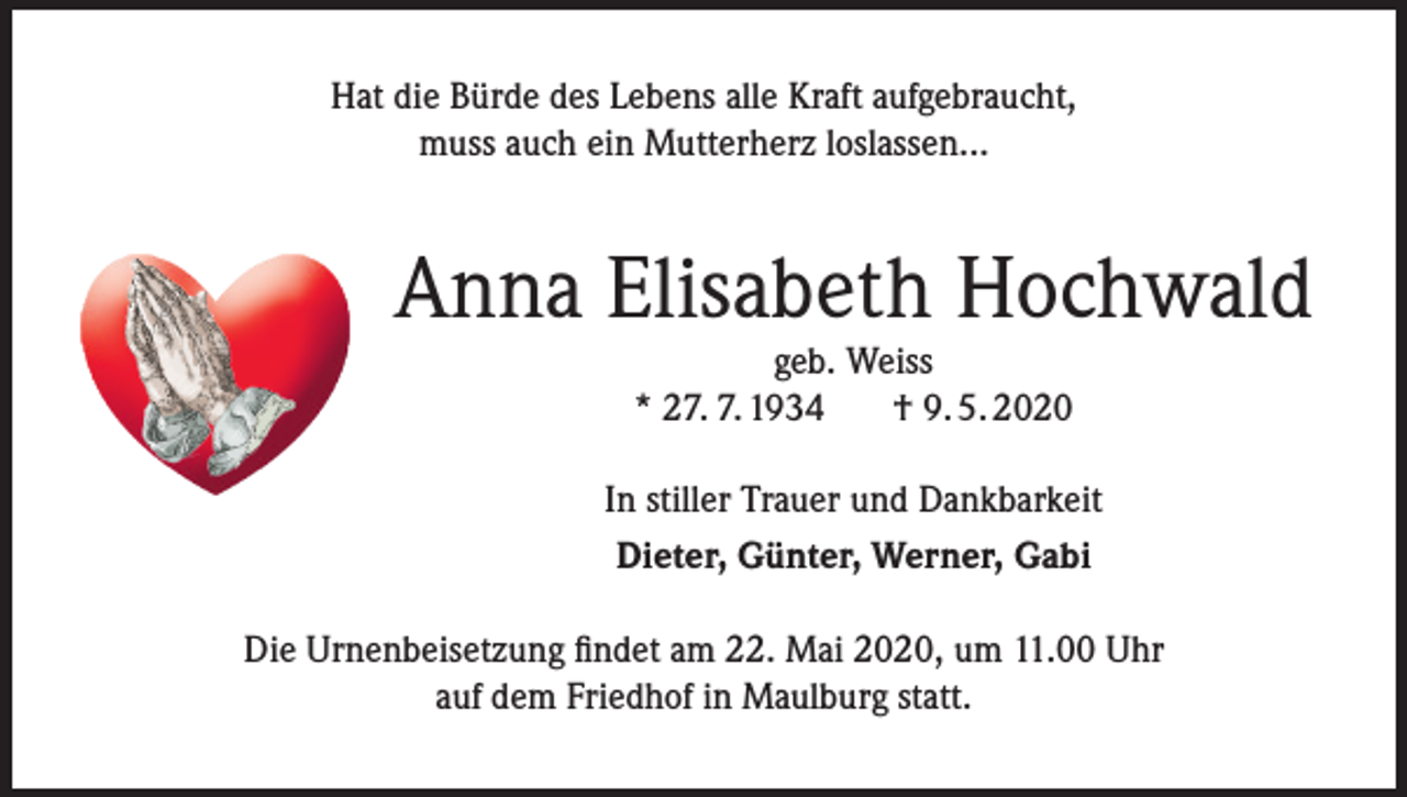 <p>Hat die Bürde des Lebens alle Kraft aufgebraucht,<br />muss auch ein Mutterherz loslassen...</p><p>Anna Elisabeth Hochwald<br />geb. Weiss<br />* 27. 7. 1934<br />† 9. 5. 2020</p><p>In stiller Trauer und Dankbarkeit<br />Dieter, Günter, Werner, Gabi<br />Die Urnenbeisetzung findet am 22. Mai 2020, um 11.00 Uhr<br />auf dem Friedhof in Maulburg statt.</p>
